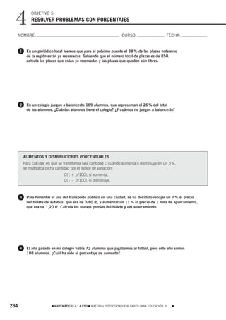 4           OBJETIVO 5
              RESOLVER PROBLEMAS CON PORCENTAJES

  NOMBRE:                                                              CURSO:                       FECHA:


      1    En un periódico local leemos que para el próximo puente el 38 % de las plazas hoteleras
           de la región están ya reservadas. Sabiendo que el número total de plazas es de 850,
           calcula las plazas que están ya reservadas y las plazas que quedan aún libres.




      2    En un colegio juegan a baloncesto 169 alumnos, que representan el 26 % del total
           de los alumnos. ¿Cuántos alumnos tiene el colegio? ¿Y cuántos no juegan a baloncesto?




          AUMENTOS Y DISMINUCIONES PORCENTUALES
          Para calcular en qué se transforma una cantidad C cuando aumenta o disminuye en un p %,
          se multiplica dicha cantidad por el índice de variación:
                                 C (1 + p /100), si aumenta.
                                 C (1 − p /100), si disminuye.



      3    Para fomentar el uso del transporte público en una ciudad, se ha decidido rebajar un 7 % el precio
           del billete de autobús, que era de 0,80 €, y aumentar un 11 % el precio de 1 hora de aparcamiento,
           que era de 1,20 €. Calcula los nuevos precios del billete y del aparcamiento.




      4    El año pasado en mi colegio había 72 alumnos que jugábamos al fútbol, pero este año somos
           108 alumnos. ¿Cuál ha sido el porcentaje de aumento?




284                       ࡯ MATEMÁTICAS 4.° A ESO ࡯ MATERIAL FOTOCOPIABLE © SANTILLANA EDUCACIÓN, S. L. ࡯
 