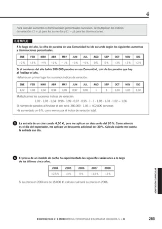 4

    Para calcular aumentos o disminuciones porcentuales sucesivos, se multiplican los índices
    de variación: (1 + p) para los aumentos y (1 − p) para las disminuciones.


EJEMPLO
    A lo largo del año, la cifra de parados de una Comunidad ha ido variando según los siguientes aumentos
    y disminuciones porcentuales.

      ENE      FEB       MAR      ABR       MAY       JUN       JUL      AGO      SEP       OCT         NOV    DIC

      +2 %     +3 %     +4 %      Ϫ2 %     Ϫ1 %       Ϫ3 %     Ϫ5 %      0%       0%       +3%          +3 %   +2 %

    Si al comienzo del año había 380.000 parados en esa Comunidad, calcula los parados que hay
    al finalizar el año.
    Hallamos en primer lugar los sucesivos índices de variación:

      ENE      FEB       MAR      ABR       MAY       JUN       JUL      AGO      SEP       OCT         NOV    DIC

      1,02     1,03      1,04     0,98      0,99      0,97      0,95      1         1       1,03        1,03   1,02

    Multiplicamos los sucesivos índices de variación:
                   1,02 ⋅ 1,03 ⋅ 1,04 ⋅ 0,98 ⋅ 0,99 ⋅ 0,97 ⋅ 0,95 ⋅ 1 ⋅ 1 ⋅ 1,03 ⋅ 1,03 ⋅ 1,02 = 1,06
    El número de parados al finalizar el año será: 380.000 ⋅ 1,06 = 402.800 personas
    Ha aumentado un 6 %, como vemos por el índice de variación total.



5     La entrada de un cine cuesta 4,50 €, pero me aplican un descuento del 20 %. Como además
      es el día del espectador, me aplican un descuento adicional del 30 %. Calcula cuánto me cuesta
      la entrada ese día.




6     El precio de un modelo de coche ha experimentado las siguientes variaciones a lo largo
      de los últimos cinco años.

                                   2004        2005          2006      2007       2008
                                                                                                                          ADAPTACIÓN CURRICULAR




                                  +2,5 %       +3 %          0%        Ϫ1,5 %     Ϫ2 %


      Si su precio en 2004 era de 15.000 €, calcula cuál será su precio en 2008.




                      ࡯ MATEMÁTICAS 4.° A ESO ࡯ MATERIAL FOTOCOPIABLE © SANTILLANA EDUCACIÓN, S. L. ࡯                 285
 
