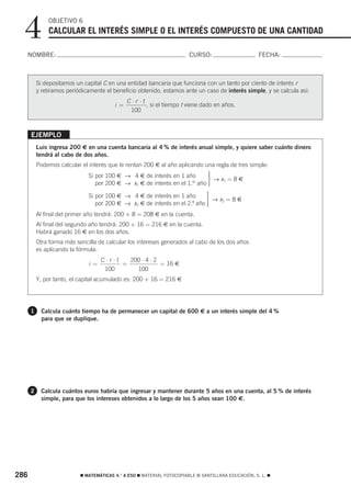 4           OBJETIVO 6
              CALCULAR EL INTERÉS SIMPLE O EL INTERÉS COMPUESTO DE UNA CANTIDAD

  NOMBRE:                                                               CURSO:                       FECHA:



          Si depositamos un capital C en una entidad bancaria que funciona con un tanto por ciento de interés r
          y retiramos periódicamente el beneficio obtenido, estamos ante un caso de interés simple, y se calcula así:
                                               C ⋅r ⋅t
                                         i =           , si el tiempo t viene dado en años.
                                                100



      EJEMPLO
          Luis ingresa 200 € en una cuenta bancaria al 4 % de interés anual simple, y quiere saber cuánto dinero
          tendrá al cabo de dos años.
          Podemos calcular el interés que le rentan 200 € al año aplicando una regla de tres simple:
                              Si por 100 € → 4 € de interés en 1 año      ⎫
                                                                          ⎪
                                                                          ⎬ → x1 = 8 €
                                                                     er   ⎪
                                 por 200 € → x1 € de interés en el 1. año ⎭
                                                                          ⎪
                              Si por 100 € → 4 € de interés en 1 año       ⎫
                                                                           ⎪
                                                                           ⎬ → x2 = 8 €
                                 por 200 € → x2 € de interés en el 2.º año ⎪
                                                                           ⎪
                                                                           ⎭
          Al final del primer año tendrá: 200 + 8 = 208 € en la cuenta.
          Al final del segundo año tendrá: 200 + 16 = 216 € en la cuenta.
          Habrá ganado 16 € en los dos años.
          Otra forma más sencilla de calcular los intereses generados al cabo de los dos años
          es aplicando la fórmula:
                                    C ⋅r ⋅t   200 ⋅ 4 ⋅ 2
                              i =           =             = 16 €
                                     100        100
          Y, por tanto, el capital acumulado es: 200 + 16 = 216 €




      1    Calcula cuánto tiempo ha de permanecer un capital de 600 € a un interés simple del 4 %
           para que se duplique.




      2    Calcula cuántos euros habría que ingresar y mantener durante 5 años en una cuenta, al 5 % de interés
           simple, para que los intereses obtenidos a lo largo de los 5 años sean 100 €.




286                        ࡯ MATEMÁTICAS 4.° A ESO ࡯ MATERIAL FOTOCOPIABLE © SANTILLANA EDUCACIÓN, S. L. ࡯
 