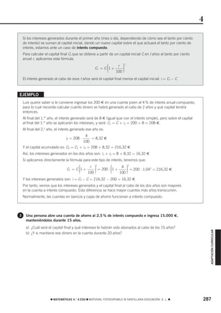 4

    Si los intereses generados durante el primer año (mes o día, dependiendo de cómo sea el tanto por ciento
    de interés) se suman al capital inicial, dando un nuevo capital sobre el que actuará el tanto por ciento de
    interés, estamos ante un caso de interés compuesto.
    Para calcular el capital final Cf que se obtiene a partir de un capital inicial C en t años al tanto por ciento
    anual r, aplicamos esta fórmula.
                                                           ⎛     r ⎞⎟
                                                                     t
                                                    Cf = C ⎜1 +
                                                           ⎜
                                                           ⎜        ⎟
                                                                    ⎟
                                                           ⎝    100 ⎠
    El interés generado al cabo de esos t años será el capital final menos el capital inicial: i = Cf − C



EJEMPLO
    Luis quiere saber si le conviene ingresar los 200 € en una cuenta joven al 4 % de interés anual compuesto,
    para lo cual necesita calcular cuánto dinero se habrá generado al cabo de 2 años y qué capital tendrá
    entonces.
    Al final del 1.er año, el interés generado será de 8 € (igual que con el interés simple), pero sobre el capital
    al final del 1.er año se aplicarán los intereses, y será: C1 = C + i1 = 200 + 8 = 208 €.
    Al final del 2.o año, el interés generado ese año es:
                                              4
                                i2 = 208 ⋅       = 8,32 €
                                             100
    Y el capital acumulado es: C2 = C1 + i 2 = 208 + 8,32 = 216,32 €
    Así, los intereses generados en los dos años son: i1 + i2 = 8 + 8,32 = 16,32 €
    Si aplicamos directamente la fórmula para este tipo de interés, tenemos que:
                                        ⎛     r ⎞⎟ = 200 ⋅ ⎛1 + 4 ⎟ = 200 ⋅ 1,042 = 216,32 €
                                                  t
                                                                   ⎞2
                                 Cf = C ⎜1 +
                                        ⎜
                                        ⎜        ⎟
                                                 ⎟
                                                           ⎜
                                                           ⎜
                                                           ⎜       ⎟
                                                                   ⎟
                                        ⎝    100 ⎠         ⎝   100 ⎠
    Y los intereses generados son: i = Cf − C = 216,32 − 200 = 16,32 €
    Por tanto, vemos que los intereses generados y el capital final al cabo de los dos años son mayores
    en la cuenta a interés compuesto. Esta diferencia se hace mayor cuantos más años transcurren.
    Normalmente, las cuentas en bancos y cajas de ahorro funcionan a interés compuesto.



3     Una persona abre una cuenta de ahorro al 2,5 % de interés compuesto e ingresa 15.000 €,
      manteniéndolos durante 15 años.
      a) ¿Cuál será el capital final y qué intereses le habrán sido abonados al cabo de los 15 años?
                                                                                                                          ADAPTACIÓN CURRICULAR




      b) ¿Y si mantiene ese dinero en la cuenta durante 20 años?




                      ࡯ MATEMÁTICAS 4.° A ESO ࡯ MATERIAL FOTOCOPIABLE © SANTILLANA EDUCACIÓN, S. L. ࡯                 287
 