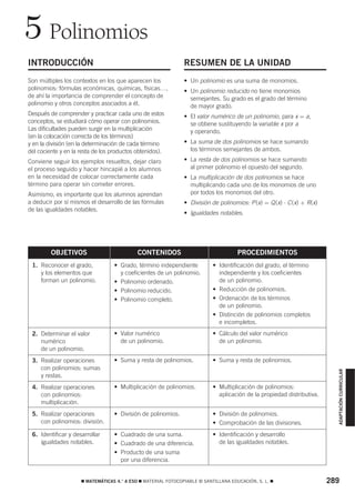 5 Polinomios
INTRODUCCIÓN                                                   RESUMEN DE LA UNIDAD
Son múltiples los contextos en los que aparecen los            • Un polinomio es una suma de monomios.
polinomios: fórmulas económicas, químicas, físicas…,           • Un polinomio reducido no tiene monomios
de ahí la importancia de comprender el concepto de               semejantes. Su grado es el grado del término
polinomio y otros conceptos asociados a él.                      de mayor grado.
Después de comprender y practicar cada uno de estos            • El valor numérico de un polinomio, para x = a,
conceptos, se estudiará cómo operar con polinomios.              se obtiene sustituyendo la variable x por a
Las dificultades pueden surgir en la multiplicación              y operando.
(en la colocación correcta de los términos)
y en la división (en la determinación de cada término          • La suma de dos polinomios se hace sumando
del cociente y en la resta de los productos obtenidos).          los términos semejantes de ambos.

Conviene seguir los ejemplos resueltos, dejar claro            • La resta de dos polinomios se hace sumando
el proceso seguido y hacer hincapié a los alumnos                al primer polinomio el opuesto del segundo.
en la necesidad de colocar correctamente cada                  • La multiplicación de dos polinomios se hace
término para operar sin cometer errores.                         multiplicando cada uno de los monomios de uno
Asimismo, es importante que los alumnos aprendan                 por todos los monomios del otro.
a deducir por sí mismos el desarrollo de las fórmulas          • División de polinomios: P (x) = Q (x) ⋅ C (x) + R(x)
de las igualdades notables.
                                                               • Igualdades notables.




         OBJETIVOS                          CONTENIDOS                               PROCEDIMIENTOS
 1. Reconocer el grado,           • Grado, término independiente           • Identificación del grado, el término
    y los elementos que             y coeficientes de un polinomio.          independiente y los coeficientes
    forman un polinomio.          • Polinomio ordenado.                      de un polinomio.
                                  • Polinomio reducido.                    • Reducción de polinomios.
                                  • Polinomio completo.                    • Ordenación de los términos
                                                                             de un polinomio.
                                                                           • Distinción de polinomios completos
                                                                             e incompletos.
 2. Determinar el valor           • Valor numérico                         • Cálculo del valor numérico
    numérico                        de un polinomio.                         de un polinomio.
    de un polinomio.
 3. Realizar operaciones          • Suma y resta de polinomios.            • Suma y resta de polinomios.
    con polinomios: sumas
                                                                                                                          ADAPTACIÓN CURRICULAR




    y restas.
 4. Realizar operaciones          • Multiplicación de polinomios.          • Multiplicación de polinomios:
    con polinomios:                                                          aplicación de la propiedad distributiva.
    multiplicación.
 5. Realizar operaciones          • División de polinomios.                • División de polinomios.
    con polinomios: división.                                              • Comprobación de las divisiones.
 6. Identificar y desarrollar     • Cuadrado de una suma.                  • Identificación y desarrollo
    igualdades notables.          • Cuadrado de una diferencia.              de las igualdades notables.
                                  • Producto de una suma
                                    por una diferencia.


                     ࡯ MATEMÁTICAS 4.° A ESO ࡯ MATERIAL FOTOCOPIABLE © SANTILLANA EDUCACIÓN, S. L. ࡯                    289
 