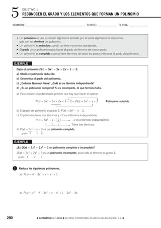 5           OBJETIVO 1
              RECONOCER EL GRADO Y LOS ELEMENTOS QUE FORMAN UN POLINOMIO

  NOMBRE:                                                                 CURSO:                       FECHA:



          • Un polinomio es una expresión algebraica formada por la suma algebraica de monomios,
            que son los términos del polinomio.
          • Un polinomio es reducido cuando no tiene monomios semejantes.
          • El grado de un polinomio reducido es el grado del término de mayor grado.
          • Un polinomio es completo cuando tiene términos de todos los grados inferiores al grado del polinomio.


      EJEMPLO
          Dado el polinomio P (x) = 5x 2 − 3x + 2x + 1 − 3:
          a) Obtén el polinomio reducido.
          b) Determina el grado del polinomio.
          c) ¿Cuántos términos tiene? ¿Cuál es su término independiente?
          d) ¿Es un polinomio completo? Si es incompleto, di qué término falta.

          a) Para reducir un polinomio lo primero que hay que hacer es operar:
                                                                                    F
                                                      Ά




                          P (x) = 5x 2 − 3x + 2x + 1 − 3 = P (x) = 5x 2 − x − 2            Polinomio reducido
                                         Ά


                                                                              F




          b) El grado del polinomio es grado 2: P (x) = 5x 2 − x − 2.
          c) El polinomio tiene tres términos y −2 es el término independiente.
                          P (x) = 5x 2 − x − 2           F   −2 es el término independiente.

                                                         F   Tiene tres términos.
          d) P (x) = 5x 2 − x − 2 es un polinomio completo.
              grado: 2       1   0


      EJEMPLO
          ¿Es Q (x) = 7x 3 + 2x 2 + 3 un polinomio completo o incompleto?
          Q (x) = 7x 3 + 2x 2 + 3 es un polinomio incompleto, pues falta el término de grado 1.
           grado: 3      2       0



      1     Reduce los siguientes polinomios.

            a) P (x) = 4 − 3x 2 + x − x 2 + 1




            b) P (x) = x 4 − 4 − 3x 2 + x − x 2 +1 − 3x 4 − 3x




290                          ࡯ MATEMÁTICAS 4.° A ESO ࡯ MATERIAL FOTOCOPIABLE © SANTILLANA EDUCACIÓN, S. L. ࡯
 