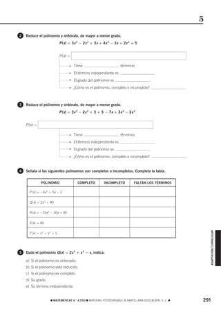 5
2   Reduce el polinomio y ordénalo, de mayor a menor grado.
                              P (x) = 3x 5 − 2x 4 + 3x + 4x 4 − 3x + 2x 2 + 5


                              P (x) =

                                    F   Tiene                         términos.
                                    F   El término independiente es
                                    F   El grado del polinomio es
                                    F   ¿Cómo es el polinomio, completo o incompleto?



3   Reduce el polinomio y ordénalo, de mayor a menor grado.
                              P (x) = 3x 3 − 2x 2 + 3 + 5 − 7x + 3x 2 − 2x 3


    P (x) =

                                    F   Tiene                         términos.
                                    F   El término independiente es
                                    F   El grado del polinomio es
                                    F   ¿Cómo es el polinomio, completo o incompleto?


4   Señala si los siguientes polinomios son completos o incompletos. Completa la tabla.


              POLINOMIO                   COMPLETO        INCOMPLETO          FALTAN LOS TÉRMINOS

      P (x) = −4x 2 + 5x − 2

      Q (x) = 2x 3 + 40

      R (x) = −10x 2 − 20x + 40

      S (x) = 40
                                                                                                            ADAPTACIÓN CURRICULAR




      T (x) = x 3 + x 2 + 1




5   Dado el polinomio Q (x) = 2x 5 + x 2 − x, indica:

    a) Si el polinomio es ordenado.
    b) Si el polinomio está reducido.
    c) Si el polinomio es completo.
    d) Su grado.
    e) Su término independiente.


                      ࡯ MATEMÁTICAS 4.° A ESO ࡯ MATERIAL FOTOCOPIABLE © SANTILLANA EDUCACIÓN, S. L. ࡯   291
 