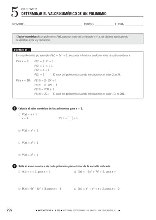 5           OBJETIVO 2
               DETERMINAR EL VALOR NUMÉRICO DE UN POLINOMIO

  NOMBRE:                                                                 CURSO:                      FECHA:



          El valor numérico de un polinomio P (x), para un valor de la variable x = a, se obtiene sustituyendo
          la variable x por a y operando.


      EJEMPLO
          En un polinomio, por ejemplo P (x) = 2x 2 + 1, se puede introducir cualquier valor a sustituyendo a x:

          Para x = 2:     P (2) = 2 ⋅ 22 + 1
                          P (2) = 2 ⋅ 4 + 1
                          P (2) = 8 + 1
                          P (2) = 9           El valor del polinomio, cuando introducimos el valor 2, es 9.

          Para x = 10:    P (10) = 2 ⋅ 102 + 1
                          P (10) = 2 ⋅ 100 + 1
                          P (10) = 200 + 1
                          P (10) = 201        El valor del polinomio, cuando introducimos el valor 10, es 201.




      1     Calcula el valor numérico de los polinomios para x = 1.

            a) P (x) = x + 1
               x=1                                 P( ) =       +1



            b) P (x) = x 2 + 1



            c) P (x) = x 3 + 1



            d) P (x) = x 4 + 1



      2     Halla el valor numérico de cada polinomio para el valor de la variable indicado.

            a) A(x) = x + 1, para x = 1                         c) C (x) = −9x 4 + 7x 2 + 5, para x = 1




            b) B(x) = 4x 5 – 6x 2 + 3, para x = −1              d) D (x) = x 3 + x 2 + x + 2, para x = −2




292                         ࡯ MATEMÁTICAS 4.° A ESO ࡯ MATERIAL FOTOCOPIABLE © SANTILLANA EDUCACIÓN, S. L. ࡯
 
