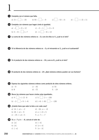 1
      5   Completa con el número que falta.

          a) 21 +       = −33           b) 65 −       = −9           c)       − 53 = 6           d) −       − (−3) = 11

      6   Completa con números que hagan cierta la igualdad.

          a) −(     + 2) = 12               c) −3 − (−         + 1) = 9

          b) 3 − (5 −      )=7              d) −(−       − 4) = 13

      7   La suma de dos números enteros es −2 y uno de ellos es 4, ¿cuál es el otro?




      8   Si la diferencia de dos números enteros es −3 y el minuendo es 5, ¿cuál es el sustraendo?




      9   Si el producto de dos números enteros es −16 y uno es 8, ¿cuál es el otro?




      10 El producto de dos números enteros es −24. ¿Qué números enteros pueden ser sus factores?




      11 Expresa los siguientes números enteros como producto de otros números enteros.
          a) −9                         c) −35                       e) 55
          b) 8                          d) −72                       f) −24

      12 Busca los números que hacen ciertas estas igualdades.

          a) 4 ⋅    = (−2) ⋅ 8              c) 5 ⋅      ⋅ 2 = −100

          b) −3 ⋅       = 9 ⋅ (−4)          d) (−4) ⋅ (−8) ⋅       = −128

      13 ¿Cuánto tiene que valer la letra a en cada caso?
          a) 14 : (−a) = −2                 d) −56 : a = −8
          b) 18 : (−a) = 9                  e) a : (−2) = 5
          c) −25 : (−a) = 5                 f) a : 7 = −7

      14 Si a = 7 y b = −8, calcula el valor de:
          a) ⏐a⏐                            d) ⏐−b⏐
          b) ⏐b⏐                            e) ⏐a + b⏐
          c) ⏐−a⏐                           f) ⏐a − b⏐


250                       ࡯ MATEMÁTICAS 4.° A ESO ࡯ MATERIAL FOTOCOPIABLE © SANTILLANA EDUCACIÓN, S. L. ࡯
 