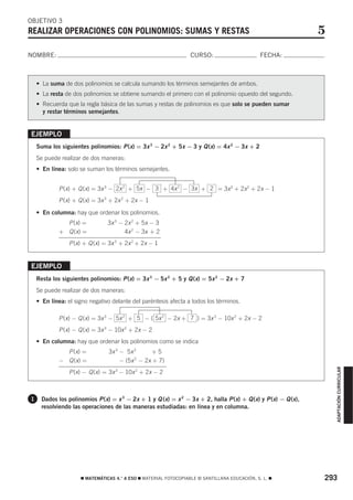 OBJETIVO 3
REALIZAR OPERACIONES CON POLINOMIOS: SUMAS Y RESTAS                                                            5
NOMBRE:                                                           CURSO:                       FECHA:



    • La suma de dos polinomios se calcula sumando los términos semejantes de ambos.
    • La resta de dos polinomios se obtiene sumando el primero con el polinomio opuesto del segundo.
    • Recuerda que la regla básica de las sumas y restas de polinomios es que solo se pueden sumar
      y restar términos semejantes.


EJEMPLO
    Suma los siguientes polinomios: P (x) = 3x 3 − 2x 2 + 5x − 3 y Q (x) = 4x 2 − 3x + 2
    Se puede realizar de dos maneras:
    • En línea: solo se suman los términos semejantes.


            P (x) + Q (x) = 3x 3 − 2x 2 + 5x − 3 + 4x 2 − 3x + 2 = 3x 3 + 2x 2 + 2x − 1
            P (x) + Q (x) = 3x 3 + 2x 2 + 2x − 1
    • En columna: hay que ordenar los polinomios.
              P (x) =           3x 3 − 2x 2 + 5x − 3
            + Q (x) =                  4x 2 − 3x + 2
                P (x) + Q (x) = 3x 3 + 2x 2 + 2x − 1


EJEMPLO
    Resta los siguientes polinomios: P (x) = 3x 3 − 5x 2 + 5 y Q (x) = 5x 2 − 2x + 7
    Se puede realizar de dos maneras:
    • En línea: el signo negativo delante del paréntesis afecta a todos los términos.

            P (x) − Q (x) = 3x 3 − 5x 2 + 5 − ( 5x 2 − 2x + 7 ) = 3x 3 − 10x 2 + 2x − 2
            P (x) − Q (x) = 3x 3 − 10x 2 + 2x − 2
    • En columna: hay que ordenar los polinomios como se indica
              P (x) =           3x 3 − 5x 2 + 2x + 5
            − Q (x) =           3x 3 − (5x 2 − 2x + 7)
                                                                                                                   ADAPTACIÓN CURRICULAR




                P (x) − Q (x) = 3x 3 − 10x 2 + 2x − 2



1     Dados los polinomios P (x) = x 3 − 2x + 1 y Q (x) = x 2 − 3x + 2, halla P (x) + Q (x) y P (x) − Q (x),
      resolviendo las operaciones de las maneras estudiadas: en línea y en columna.




                     ࡯ MATEMÁTICAS 4.° A ESO ࡯ MATERIAL FOTOCOPIABLE © SANTILLANA EDUCACIÓN, S. L. ࡯           293
 