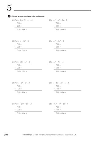5
      2   Calcula la suma y resta de estos polinomios.

          a) P (x) = 3x + 2x 2 − x − 4                          Q (x) = x 3 − x 2 − 9x + 3
                P (x) =                                                    P (x) =
             + Q (x) =                                                 − Q (x) =

                P (x) + Q (x) =                                            P (x) − Q (x) =




          b) P (x) = x 7 − 8x 4 + 3                             Q (x) = x 5 + 3x 3 − 6
                P (x) =                                                    P (x) =
             + Q (x) =                                                 − Q (x) =

                P(x) + Q (x) =                                             P (x) − Q (x) =




          c) P (x) = 10x 4 + x 2 + 1                            Q (x) = x 5 +7x 2 − x
                P (x) =                                                    P (x) =
             + Q (x) =                                                 − Q (x) =

                P(x) + Q (x) =                                             P (x) − Q (x) =




          d) P (x) = −x 4 − x 3 − 2                             Q (x) = −3x 4 − 2x 3 − x − 5
                P (x) =                                                    P (x) =
             + Q (x) =                                                 − Q (x) =

                P (x) + Q (x) =                                            P (x) − Q (x) =




          e) P (x) = −3x 3 − 2x 2 − 2                           Q (x) = 6x 4 − x 3 − 3x + 7
                P (x) =                                                    P (x) =
             + Q (x) =                                                 − Q (x) =

                P (x) + Q (x) =                                            P (x) − Q (x) =




294                       ࡯ MATEMÁTICAS 4.° A ESO ࡯ MATERIAL FOTOCOPIABLE © SANTILLANA EDUCACIÓN, S. L. ࡯
 
