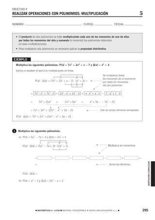 OBJETIVO 4
REALIZAR OPERACIONES CON POLINOMIOS: MULTIPLICACIÓN                                                                              5
NOMBRE:                                                               CURSO:                            FECHA:



    • El producto de dos polinomios se halla multiplicando cada uno de los monomios de uno de ellos
      por todos los monomios del otro y sumando (o restando) los polinomios obtenidos
      en esas multiplicaciones.
    • Para multiplicar dos polinomios es necesario aplicar la propiedad distributiva.



EJEMPLO
    Multiplica los siguientes polinomios: P (x) = 7x 3 + 2x 2 + x − 7 y Q (x) = x 2 + 3

    Vamos a resolver el ejercicio multiplicando en línea:
                                                                                              Se multiplican todos
                                                                                              los monomios de un polinomio
                      P (x) ⋅ Q (x) = (7x 3 + 2x 2 + x − 7) ⋅ (x 2 + 3) =
                                                                            F
                                                                                              por todos los monomios
                                                                                              del otro polinomio.
                                                                                F


                  = 7x 3 ⋅ x 2 + 7x 3 ⋅ 3 + 2x 2 ⋅ x 2 + 2x 2 ⋅ 3 + x ⋅ x 2 + x ⋅ 3 − 7 ⋅ x 2 + 7 ⋅ 3


                  =         7x 5 + 21x 3       +   2x 4 + 6x 2    +         x 3 + 3x         − 7x 2 − 21
                                               F
                                      F




                  = 7x 5 + 2x 4 + 22x 3 − x 2 + 3x − 21
                                                                       F
                                                                                            Solo se suman términos semejantes.

    P (x) ⋅ Q (x) = 7x 5 + 2x 4 + 22x 3 − x 2 + 3x − 21




1     Multiplica los siguientes polinomios.

      a) P (x) = 5x 2 − 7x + 3 y Q (x) = 2x 2 + 1

                                                                                    F
          P (x) ⋅ Q (x) = (5x 2 − 7x + 3) ⋅ (2x 2 + 1)                                             Multiplica los monomios.

                                                                                        F


                      =                    −             −              =                      −              +               =
                                                                                                                                     ADAPTACIÓN CURRICULAR




                      =
                                                                                    F
                                                                                                    Suma los términos.


          P (x) ⋅ Q (x) =

      b) P (x) = x 3 − 1 y Q (x) = 5x 2 − x + 2




                      ࡯ MATEMÁTICAS 4.° A ESO ࡯ MATERIAL FOTOCOPIABLE © SANTILLANA EDUCACIÓN, S. L. ࡯                             295
 