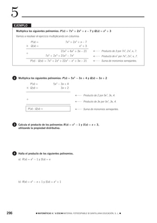 5
      EJEMPLO
          Multiplica los siguientes polinomios: P ( x ) = 7x 3 + 2x 2 + x − 7 y Q ( x ) = x 2 + 3
          Vamos a resolver el ejercicio multiplicando en columna:

                     P (x) =                           7x 3 + 2x 2 + x − 7
                   ϫ Q (x) =                                        x2 + 3
                                                   21x 3 + 6x 2 + 3x − 21
                                                                                 F
                                                                                          Producto de 3 por 7 x3, 2 x2, x, 7.
                   +
                                      7x 5 + 2x 4 + 21x 3 − 7x 2 + 3x − 21       F
                                                                                          Producto de x2 por 7 x3, 2 x2, x, 7.
                       P (x) ⋅ Q (x) = 7x 5 + 2x 4 + 22x 3 − x 2 + 3x − 21
                                                                                 F
                                                                                          Suma de monomios semejantes.




      2     Multiplica los siguientes polinomios: P (x) = 5x 2 − 3x + 4 y Q (x) = 3x + 2

                     P (x) =                 5x 2 − 3x + 4
                   ϫ Q (x) =                        3x + 2

                                                                F
                                                                        Producto de 2 por 5 x 2, 3 x, 4.
                   +                                            F
                                                                        Producto de 3 x por 5 x 2, 3 x, 4.

                    P (x) ⋅ Q (x) =                             F
                                                                        Suma de monomios semejantes.




      3     Calcula el producto de los polinomios R (x) = x 3 − 1 y S (x) = x + 3,
            utilizando la propiedad distributiva.




      4     Halla el producto de los siguientes polinomios.

            a) R (x) = x 3 − 1 y S (x) = x




            b) R(x) = x 4 − x + 1 y S (x) = x 2 + 1




296                         ࡯ MATEMÁTICAS 4.° A ESO ࡯ MATERIAL FOTOCOPIABLE © SANTILLANA EDUCACIÓN, S. L. ࡯
 
