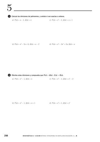 5
      1   Calcula las divisiones de polinomios, y señala si son exactas o enteras.

          a) P (x) = x − 1, Q (x) = x                          c) P (x) = x 2 − 1, Q (x) = x + 1




          b) P (x) = x 2 − 5x + 6, Q (x) = x − 2               d) P (x) = x 3 − 3x 2 + 2x, Q (x) = x




      2   Efectúa estas divisiones y comprueba que P (x) = Q (x) ⋅ C (x) + R (x).

          a) P (x) = x 3 − 1, Q (x) = x                        c) P (x) = x 3 − 1, Q (x) = x 2 − 2




          b) P (x) = x 3 − 1, Q (x) = x + 1                    d) P (x) = x 3 + 1, Q (x) = x 3




298                      ࡯ MATEMÁTICAS 4.° A ESO ࡯ MATERIAL FOTOCOPIABLE © SANTILLANA EDUCACIÓN, S. L. ࡯
 
