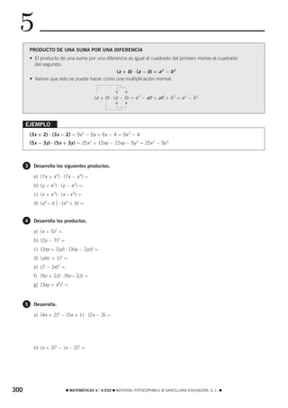5
          PRODUCTO DE UNA SUMA POR UNA DIFERENCIA
          • El producto de una suma por una diferencia es igual al cuadrado del primero menos el cuadrado
            del segundo:
                                                 (a + b) ⋅ (a − b) = a 2 − b 2
          • Vemos que esto se puede hacer como una multiplicación normal:




                                                    F

                                                         F
                                          (a + b) ⋅ (a − b) = a 2 − ab + ab + b 2 = a 2 − b 2


                                                    F

      EJEMPLO                                            F

          (3x + 2) ⋅ (3x − 2) = 9x 2 − 6x + 6x − 4 = 9x 2 − 4
          (5x − 3y) ⋅ (5x + 3y ) = 25x 2 + 15xy − 15xy − 9y 2 = 25x 2 − 9y 2



      3    Desarrolla los siguientes productos.

           a) (7x + x 4) ⋅ (7x − x 4) =
           b) (y + x 2) ⋅ (y − x 2) =
           c) (x + x 3) ⋅ (x – x 3) =
           d) (a 4 – b ) ⋅ (a 4 + b) =


      4    Desarrolla los productos.

           a) (x + 5)2 =
           b) (2y − 7)2 =
           c) (3xy + 2yz) ⋅ (3xy − 2yz) =
           d) (abc + 1)2 =
           e) (7 − 3x)2 =
           f) (9v + 2z) ⋅ (9v – 2z) =
           g) (3xy + x3)2 =


      5    Desarrolla.

           a) (4x + 2)2 − (5x + 1) ⋅ (2x − 3) =




           b) (x + 3)2 − (x − 2)2 =




300                         ࡯ MATEMÁTICAS 4.° A ESO ࡯ MATERIAL FOTOCOPIABLE © SANTILLANA EDUCACIÓN, S. L. ࡯
 