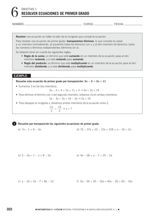 6           OBJETIVO 1
              RESOLVER ECUACIONES DE PRIMER GRADO

  NOMBRE:                                                               CURSO:                       FECHA:



          Resolver una ecuación es hallar el valor de la incógnita que cumple la ecuación.
          Para resolver una ecuación de primer grado, transponemos términos, lo que consiste en pasar
          a un miembro (normalmente, al izquierdo) todos los términos con x, y al otro miembro (el derecho), todos
          los números o términos independientes (términos sin x).
          Se deberán tener en cuenta las siguientes reglas.
              • Regla de la suma: un término que está sumando en un miembro de la ecuación pasa al otro
                miembro restando, y si está restando pasa sumando.
              • Regla del producto: un término que está multiplicando en un miembro de la ecuación pasa al otro
                miembro dividiendo, y si está dividiendo pasa multiplicando.


      EJEMPLO
          Resuelve esta ecuación de primer grado por transposición: 5x − 3 = 3x + 11
          • Sumamos 3 en los dos miembros:
                                    5x − 3 + 3 = 3x + 11 + 3 → 5x = 3x + 14
          • Para eliminar el término con x del segundo miembro, restamos 3x en ambos miembros:
                                       5x − 3x = 3x + 14 − 3x → 2x = 14
          • Para despejar la incógnita x, dividimos ambos miembros de la ecuación entre 2:
                                        2x      14
                                             =      →x=7
                                         2       2



      1    Resuelve por transposición las siguientes ecuaciones de primer grado.

           a) 7x − 1 = 9 − 3x                                    d) 75 − 37x + 25 − 12x = 318 + x − 10 + 2x




           b) 5 − 3x = 1 − x + 9 − 3x                            e) 4x − 18 + x − 7 = 25 − 5x




           c) x − 10 = 3x − 7 + 8x − 13                          f) 5x − 30 + 35 − 10x = 45x − 20 + 65 − 10x




302                        ࡯ MATEMÁTICAS 4.° A ESO ࡯ MATERIAL FOTOCOPIABLE © SANTILLANA EDUCACIÓN, S. L. ࡯
 
