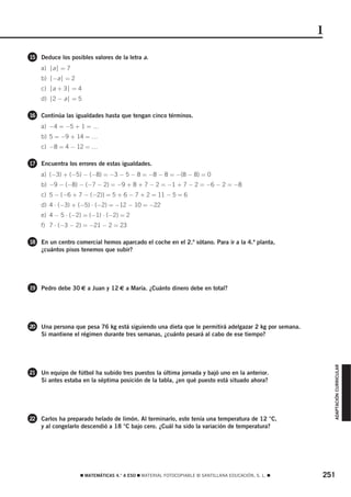 1
15 Deduce los posibles valores de la letra a.
    a) ⏐a⏐ = 7
    b) ⏐−a⏐ = 2
    c) ⏐a + 3⏐ = 4
    d) ⏐2 − a⏐ = 5

16 Continúa las igualdades hasta que tengan cinco términos.
    a) −4 = −5 + 1 = …
    b) 5 = −9 + 14 = …
    c) −8 = 4 − 12 = …

17 Encuentra los errores de estas igualdades.
    a) (−3) + (−5) − (−8) = −3 − 5 − 8 = −8 − 8 = −(8 − 8) = 0
    b) −9 − (−8) − (−7 − 2) = −9 + 8 + 7 − 2 = −1 + 7 − 2 = −6 − 2 = −8
    c) 5 − [−6 + 7 − (−2)] = 5 + 6 − 7 + 2 = 11 − 5 = 6
    d) 4 ⋅ (−3) + (−5) ⋅ (−2) = −12 − 10 = −22
    e) 4 − 5 ⋅ (−2) = (−1) ⋅ (−2) = 2
    f) 7 ⋅ (−3 − 2) = −21 − 2 = 23

18 En un centro comercial hemos aparcado el coche en el 2.º sótano. Para ir a la 4.ª planta,
    ¿cuántos pisos tenemos que subir?




19 Pedro debe 30 € a Juan y 12 € a María. ¿Cuánto dinero debe en total?




20 Una persona que pesa 76 kg está siguiendo una dieta que le permitirá adelgazar 2 kg por semana.
    Si mantiene el régimen durante tres semanas, ¿cuánto pesará al cabo de ese tiempo?                   ADAPTACIÓN CURRICULAR




21 Un equipo de fútbol ha subido tres puestos la última jornada y bajó uno en la anterior.
    Si antes estaba en la séptima posición de la tabla, ¿en qué puesto está situado ahora?




22 Carlos ha preparado helado de limón. Al terminarlo, este tenía una temperatura de 12 °C,
    y al congelarlo descendió a 18 °C bajo cero. ¿Cuál ha sido la variación de temperatura?




                   ࡯ MATEMÁTICAS 4.° A ESO ࡯ MATERIAL FOTOCOPIABLE © SANTILLANA EDUCACIÓN, S. L. ࡯   251
 