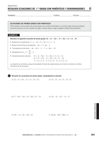 OBJETIVO 2
RESOLVER ECUACIONES DE 1.er GRADO CON PARÉNTESIS Y DENOMINADORES                                             6
NOMBRE:                                                           CURSO:                       FECHA:



    ECUACIONES DE PRIMER GRADO CON PARÉNTESIS
    Para resolver una ecuación de primer grado que contiene paréntesis, en primer lugar hay que quitarlos,
    poniendo atención en los cambios de signo cuando haya un signo negativo delante del paréntesis.



 EJEMPLO
    Resuelve la siguiente ecuación de primer grado: (2 + x ) − 5(x − 1) = 3(x + 1) + (x − 4)

    • Quitamos los paréntesis: 2 + x − 5x + 5 = 3x + 3 + x − 4
    • Reducimos términos semejantes: −4x + 7 = 4x − 1
    • Transponemos términos: −4x − 4x = −1 − 7 → −8x = −8
                          −8
    • Despejamos la x : x =    =1
                          −8
    • Comprobamos la solución:   (2 + x ) − 5(x − 1) = 3(x + 1) + (x − 4)
                                 (2 + 1) − 5(1 − 1) = 3(1 + 1) + (1 − 4)
                                  3−0=3⋅2−3→3=6−3=3→3=3
    La solución es correcta, porque el resultado final de las operaciones es el mismo número en ambos
    miembros de la ecuación.




1    Resuelve las ecuaciones de primer grado, comprobando la solución.

     a) (3 − x ) + 2( x − 1) = ( x − 5) + 2x               d) 7x − (5 − x ) = 4 − ( x + 3)




     b) (7 − 6x) − 5( x + 2) = 3(x + 2) − 2x               e) 2(x − 5) − 3(1 − x ) = 17
                                                                                                                 ADAPTACIÓN CURRICULAR




     c) 2(5 − x ) = 19 − 3( x + 5)                         f) 6(12x − 81) = 80x + 2




                     ࡯ MATEMÁTICAS 4.° A ESO ࡯ MATERIAL FOTOCOPIABLE © SANTILLANA EDUCACIÓN, S. L. ࡯         303
 