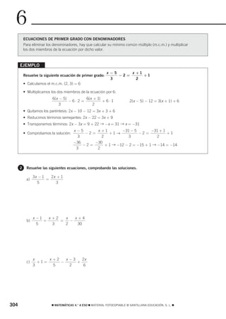 6
          ECUACIONES DE PRIMER GRADO CON DENOMINADORES
          Para eliminar los denominadores, hay que calcular su mínimo común múltiplo (m.c.m.) y multiplicar
          los dos miembros de la ecuación por dicho valor.



      EJEMPLO
                                                             x −5      x +1
          Resuelve la siguiente ecuación de primer grado:         −2 =      +1
                                                               3         2
          • Calculamos el m.c.m. (2, 3) = 6

          • Multiplicamos los dos miembros de la ecuación por 6:
                           6(x − 5)        6(x + 1)
                                    −6⋅2 =          + 6⋅1                   2(x − 5) − 12 = 3(x + 1) + 6
                               3              2
          • Quitamos los paréntesis: 2x − 10 − 12 = 3x + 3 + 6
          • Reducimos términos semejantes: 2x − 22 = 3x + 9
          • Transponemos términos: 2x − 3x = 9 + 22 → −x = 31 → x = −31
                                        x −5      x +1      −31 − 5      −31 + 1
          • Comprobamos la solución:         −2 =      +1 →         −2 =         +1
                                          3         2          3           2
                                        −36      −30
                                            −2 =     + 1 → −12 − 2 = −15 + 1 → −14 = −14
                                         3        2




      2    Resuelve las siguientes ecuaciones, comprobando las soluciones.

                3x − 1   2x + 1
           a)          =
                  5        3




                x −1   x +2   x   x+4
           b)        +      =   −
                  5      3    2    30




                x     x +2   x −3   2x
           c)     +1=      −      +
                3       5      2     6




304                       ࡯ MATEMÁTICAS 4.° A ESO ࡯ MATERIAL FOTOCOPIABLE © SANTILLANA EDUCACIÓN, S. L. ࡯
 