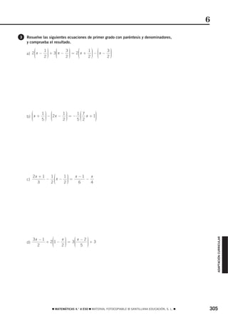 6
3   Resuelve las siguientes ecuaciones de primer grado con paréntesis y denominadores,
    y comprueba el resultado.
        ⎛    1⎞      ⎛    3⎞    ⎛    1⎞ ⎛      3⎞
    a) 2⎜ x − ⎟ +
        ⎜
        ⎜
              ⎟
              ⎟     3⎜ x − ⎟ = 2⎜ x + ⎟ − ⎜ x − ⎟
                     ⎜
                     ⎜
                           ⎟
                           ⎟    ⎜
                                ⎜
                                      ⎟ ⎜
                                      ⎟ ⎜       ⎟
                                                ⎟
        ⎝    2⎟
              ⎠      ⎝     ⎟
                          2⎠    ⎝     ⎟ ⎝
                                     2⎠        2⎟
                                                ⎠




       ⎛    1⎞ ⎛      1⎞    1⎛7     ⎞
    b) ⎜ x + ⎟ − ⎜2x − ⎟ = − ⎜ x + 1⎟
       ⎜     ⎟ ⎜       ⎟     ⎜      ⎟
       ⎜
       ⎝     ⎟ ⎜
             ⎟ ⎝       ⎟
                       ⎟     ⎜2     ⎟
                                    ⎟
            5⎠        2⎠    5⎝      ⎠




         2x + 1  1⎛   1⎞   x −1   x
    c)          − ⎜x − ⎟ =
                  ⎜    ⎟
                       ⎟        −
           3      ⎜
                 2⎝    ⎟
                      2⎠     6    4




                   ⎛   x⎞    ⎛ x −2⎞
                                                                                                        ADAPTACIÓN CURRICULAR




         3x − 1
                + 2⎜1 − ⎟ = 3⎜
                   ⎜    ⎟
                        ⎟    ⎜     ⎟+ 3
                                   ⎟
    d)
           2       ⎜
                   ⎝    ⎟
                       2⎠    ⎜ 5 ⎟
                             ⎝     ⎟
                                   ⎠




                  ࡯ MATEMÁTICAS 4.° A ESO ࡯ MATERIAL FOTOCOPIABLE © SANTILLANA EDUCACIÓN, S. L. ࡯   305
 