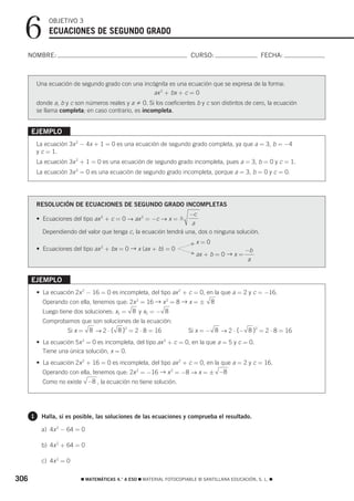 6           OBJETIVO 3
              ECUACIONES DE SEGUNDO GRADO

  NOMBRE:                                                               CURSO:                       FECHA:



          Una ecuación de segundo grado con una incógnita es una ecuación que se expresa de la forma:
                                                    ax 2 + bx + c = 0
          donde a, b y c son números reales y a 0. Si los coeficientes b y c son distintos de cero, la ecuación
          se llama completa; en caso contrario, es incompleta.


      EJEMPLO
          La ecuación 3x 2 − 4x + 1 = 0 es una ecuación de segundo grado completa, ya que a = 3, b = −4
          y c = 1.
          La ecuación 3x 2 + 1 = 0 es una ecuación de segundo grado incompleta, pues a = 3, b = 0 y c = 1.
          La ecuación 3x 2 = 0 es una ecuación de segundo grado incompleta, porque a = 3, b = 0 y c = 0.




          RESOLUCIÓN DE ECUACIONES DE SEGUNDO GRADO INCOMPLETAS
                                                                   −c
          • Ecuaciones del tipo ax 2 + c = 0 → ax 2 = −c → x = ±
                                                                    a
            Dependiendo del valor que tenga c, la ecuación tendrá una, dos o ninguna solución.

                                                                        Fx   =0
          • Ecuaciones del tipo ax 2 + bx = 0 → x (ax + b) = 0                                 −b
                                                                        F   ax + b = 0 → x =
                                                                                                a


      EJEMPLO
          • La ecuación 2x 2 − 16 = 0 es incompleta, del tipo ax 2 + c = 0, en la que a = 2 y c = −16.
            Operando con ella, tenemos que: 2x 2 = 16 → x 2 = 8 → x = ± 8
            Luego tiene dos soluciones: x1 =    8 y x2 = − 8
            Comprobamos que son soluciones de la ecuación:
                      Si x =   8 → 2 ⋅ ( 8 )2 = 2 ⋅ 8 = 16             Si x = − 8 → 2 ⋅ (− 8 )2 = 2 ⋅ 8 = 16
          • La ecuación 5x 2 = 0 es incompleta, del tipo ax 2 + c = 0, en la que a = 5 y c = 0.
            Tiene una única solución, x = 0.
          • La ecuación 2x 2 + 16 = 0 es incompleta, del tipo ax 2 + c = 0, en la que a = 2 y c = 16.
            Operando con ella, tenemos que: 2x 2 = −16 → x 2 = −8 → x = ± −8
            Como no existe −8 , la ecuación no tiene solución.




      1    Halla, si es posible, las soluciones de las ecuaciones y comprueba el resultado.

            a) 4x 2 − 64 = 0

            b) 4x 2 + 64 = 0

            c) 4x 2 = 0


306                        ࡯ MATEMÁTICAS 4.° A ESO ࡯ MATERIAL FOTOCOPIABLE © SANTILLANA EDUCACIÓN, S. L. ࡯
 