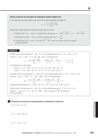 6

    RESOLUCIÓN DE ECUACIONES DE SEGUNDO GRADO COMPLETAS
    La fórmula general para resolver una ecuación de segundo grado completa es:

                                                       −b ± b 2 − 4ac
                                                 x =
                                                            2a

    Según sea el valor del discriminante se pueden dar tres casos:

        • PRIMER CASO. Si b 2 − 4ac > 0, existirán dos soluciones: x1 = + b 2 − 4ac y x2 = − b 2 − 4ac
                                                                         −b
        • SEGUNDO CASO. Si b 2 − 4ac = 0, hay una única solución, x =       .
                                                                         2a
        • TERCER CASO. Si b 2 − 4ac < 0, la raíz b 2 − 4ac no es un número real y la ecuación
          no tiene solución.



EJEMPLO
    PRIMER CASO. En la ecuación x 2 − 8x + 15 = 0, los coeficientes son a = 1, b = −8 y c = 15.
    Como b 2 − 4ac = (−8)2 − 4 ⋅ 1 ⋅ 15 = 64 − 60 = 4, tenemos que:
                             −b ± b 2 − 4ac   −(−8) ± 4   8±2                          F x1   =5
                       x =                  =           =     =
                                  2a             2⋅1       2                           F x2   =3
    Comprobamos las soluciones:
        – Para x1 = 5: x 2 − 8x + 15 = 52 − 8 ⋅ 5 + 15 = 25 − 40 + 15 = 0
        – Para x2 = 3: x 2 − 8x + 15 = 32 − 8 ⋅ 3 + 15 = 9 − 24 + 15 = 0

    SEGUNDO CASO. En la ecuación x 2 − 10x + 25 = 0, los coeficientes son a = 1, b = −10 y c = 25.
    Como b 2 − 4ac = (−10)2 − 4 ⋅ 1 ⋅ 25 = 100 − 100 = 0, tenemos que:
                             −b ± b 2 − 4ac   −(−10) ±            0       10
                       x =                  =                         =      =5
                                  2a              2⋅1                      2
    Comprobamos la solución: x 2 − 10x + 25 = 52 − 10 ⋅ 5 + 25 = 25 − 50 + 25 = 0

    TERCER CASO. En la ecuación x 2 + 3x + 12 = 0, los coeficientes son a = 1, b = 3 y c = 12.
    Como b 2 − 4ac = 32 − 4 ⋅ 1 ⋅ 12 = 9 − 48 = −39, y no existe −39 , la ecuación
    no tiene solución.



2    Resuelve las ecuaciones de segundo grado y comprueba las soluciones.
                                                                                                             ADAPTACIÓN CURRICULAR




     a) x 2 + 5x + 6 = 0




     b) x 2 −12x + 36 = 0




     c) x 2 − 3x + 2 = 0




                     ࡯ MATEMÁTICAS 4.° A ESO ࡯ MATERIAL FOTOCOPIABLE © SANTILLANA EDUCACIÓN, S. L. ࡯     307
 