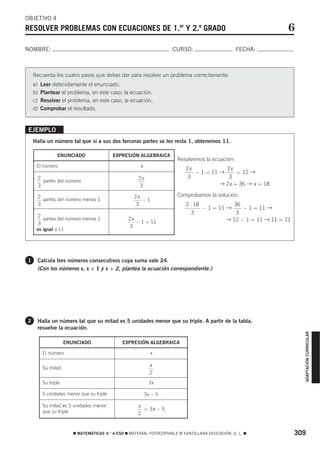 OBJETIVO 4
RESOLVER PROBLEMAS CON ECUACIONES DE 1.er Y 2.º GRADO                                                            6
NOMBRE:                                                              CURSO:                       FECHA:



    Recuerda los cuatro pasos que debes dar para resolver un problema correctamente:
    a)   Leer detenidamente el enunciado.
    b)   Plantear el problema, en este caso, la ecuación.
    c)   Resolver el problema, en este caso, la ecuación.
    d)   Comprobar el resultado.


EJEMPLO
    Halla un número tal que si a sus dos terceras partes se les resta 1, obtenemos 11.

                ENUNCIADO                 EXPRESIÓN ALGEBRAICA
                                                                       Resolvemos la ecuación:
     El número                                        x
                                                                           2x            2x
                                                                              − 1 = 11 →     = 12 →
     2                                               2x                     3             3
       partes del número
     3                                                3                                → 2x = 36 → x = 18

     2                                             2x                  Comprobamos la solución:
       partes del número menos 1                      −1
     3                                              3                      2 ⋅ 18             36
                                                                                  − 1 = 11 →     − 1 = 11 →
                                                                             3                 3
     2
       partes del número menos 1                 2x
                                                    − 1 = 11
                                                                                           → 12 − 1 = 11 → 11 = 11
     3
                                                  3
     es igual a 11




1    Calcula tres números consecutivos cuya suma vale 24.
     (Con los números x, x + 1 y x + 2, plantea la ecuación correspondiente.)




2    Halla un número tal que su mitad es 5 unidades menor que su triple. A partir de la tabla,
     resuelve la ecuación.
                                                                                                                       ADAPTACIÓN CURRICULAR




                     ENUNCIADO                EXPRESIÓN ALGEBRAICA

         El número                                          x

         Su mitad
                                                            x
                                                            2
         Su triple                                         3x

         5 unidades menor que su triple                   3x − 5

         Su mitad es 5 unidades menor                x
         que su triple                                 = 3x − 5
                                                     2


                        ࡯ MATEMÁTICAS 4.° A ESO ࡯ MATERIAL FOTOCOPIABLE © SANTILLANA EDUCACIÓN, S. L. ࡯              309
 