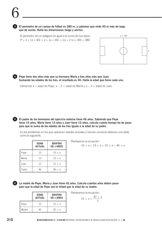 6
      3   El perímetro de un campo de fútbol es 280 m, y sabemos que mide 40 m más de largo
          que de ancho. Halla las dimensiones (largo y ancho).

          El perímetro de un polígono es igual a la suma de sus lados:                            x + 40
          P = x + ( x + 40) + x + (x + 40) = 2x + 2 (x + 40) = 280


                                                                                                           x




      4   Pepe tiene dos años más que su hermana María y tres años más que Juan.
          Sumando las edades de los tres, el resultado es 40. Halla la edad que tiene cada uno.

          Llamamos x = edad de Pepe, x − 2 = edad de María y x − 3 = edad de Juan




      5   El padre de los hermanos del ejercicio anterior tiene 46 años. Sabiendo que Pepe
          tiene 15 años, María tiene 13 años y Juan tiene 12 años, calcula cuánto tiempo ha de pasar
          para que la suma de las edades de los tres iguale a la edad de su padre.

          En los problemas en los que aparecen edades actuales y futuras conviene elaborar una tabla
          como la siguiente.

                                                      Planteamos la ecuación:
                        EDAD         DENTRO
                       ACTUAL       DE x AÑOS                 15 + x + 13 + x + 12 + x = 46 + x

           Pepe          15           15 + x

           María         13           13 + x

           Juan          12           12 + x

           Padre         46           46 + x




      6   La madre de Pepe, María y Juan tiene 42 años. Calcula cuántos años deben pasar
          para que la edad de Pepe sea la mitad que la edad de su madre.

                                                      Planteamos la ecuación:
                        EDAD         DENTRO
                       ACTUAL       DE x AÑOS                           42 + x
                                                              15 + x =
                                                                           2
           Pepe          15           15 + x

           Madre         42           42 + x



310                     ࡯ MATEMÁTICAS 4.° A ESO ࡯ MATERIAL FOTOCOPIABLE © SANTILLANA EDUCACIÓN, S. L. ࡯
 