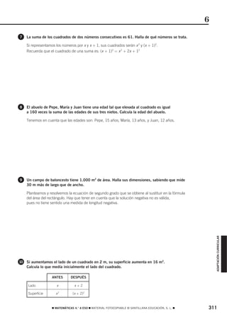 6
7   La suma de los cuadrados de dos números consecutivos es 61. Halla de qué números se trata.

    Si representamos los números por x y x + 1, sus cuadrados serán x 2 y (x + 1)2.
    Recuerda que el cuadrado de una suma es: (x + 1)2 = x 2 + 2x + 12




8   El abuelo de Pepe, María y Juan tiene una edad tal que elevada al cuadrado es igual
    a 160 veces la suma de las edades de sus tres nietos. Calcula la edad del abuelo.

    Tenemos en cuenta que las edades son: Pepe, 15 años; María, 13 años, y Juan, 12 años.




9   Un campo de baloncesto tiene 1.000 m2 de área. Halla sus dimensiones, sabiendo que mide
    30 m más de largo que de ancho.

    Planteamos y resolvemos la ecuación de segundo grado que se obtiene al sustituir en la fórmula
    del área del rectángulo. Hay que tener en cuenta que la solución negativa no es válida,
    pues no tiene sentido una medida de longitud negativa.


                                                                                                         ADAPTACIÓN CURRICULAR




10 Si aumentamos el lado de un cuadrado en 2 m, su superficie aumenta en 16 m2.
    Calcula lo que medía inicialmente el lado del cuadrado.

                   ANTES       DESPUÉS

     Lado             x          x+2

     Superficie      x2         (x + 2)2



                   ࡯ MATEMÁTICAS 4.° A ESO ࡯ MATERIAL FOTOCOPIABLE © SANTILLANA EDUCACIÓN, S. L. ࡯   311
 