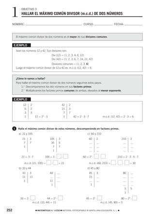 1           OBJETIVO 3
              HALLAR EL MÁXIMO COMÚN DIVISOR (m.c.d.) DE DOS NÚMEROS

  NOMBRE:                                                                  CURSO:                            FECHA:



          El máximo común divisor de dos números es el mayor de sus divisores comunes.


      EJEMPLO
          Sean los números 12 y 42. Sus divisores son:
                                             Div (12) = {1, 2, 3, 4, 6, 12}
                                             Div (42) = {1, 2, 3, 6, 7, 14, 21, 42}
                                       Divisores comunes = {1, 2, 3, 6}
          Luego el máximo común divisor de 12 y 42 es: m.c.d. (12, 42) = 6



          ¿Cómo lo vamos a hallar?
          Para hallar el máximo común divisor de dos números seguimos estos pasos.
              1.o Descomponemos los dos números en sus factores primos.
              2.o Multiplicamos los factores primos comunes de ambos, elevados al menor exponente.


      EJEMPLO
                12      2                                42   2
                 6      2                                21   3
                 3      3                                 7   7
                 1            12 = 22 ⋅ 3                 1       42 = 2 ⋅ 3 ⋅ 7                   m.c.d. (12, 42) = 2 ⋅ 3 = 6



      1    Halla el máximo común divisor de estos números, descomponiendo en factores primos.
            a) 21 y 105                                                        c) 60 y 210
               21    3                      105      3                             60    2                           210      2
                7    7                       35      5
                1                             7      7
                                              1

              21 = 3 ⋅ 7               105 = 3 ⋅         ⋅                60 = 22 ⋅          ⋅                    210 = 2 ⋅ 3 ⋅ 5 ⋅ 7

                 m.c.d. (21, 105) =          ⋅       = 21                          m.c.d. (60, 210) =         ⋅       ⋅       = 30
            b) 33 y 44                                                         d) 45 y 80
               33    3                      44                                     45    3                            80
               11    11                                                            15
                1                           11
                                             1                                      1
                                                                                                                          5   5
                                                                                                                          1

             33 = 3 ⋅                    44 = 22 ⋅                           45 = 32 ⋅                             80 = 24 ⋅
                            m.c.d. (33, 44) = 11                                                 m.c.d. (45, 80) = 5


252                           ࡯ MATEMÁTICAS 4.° A ESO ࡯ MATERIAL FOTOCOPIABLE © SANTILLANA EDUCACIÓN, S. L. ࡯
 