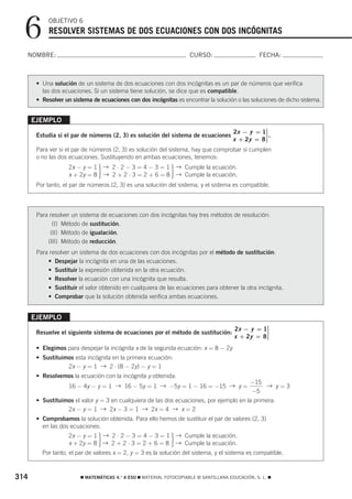 6        OBJETIVO 6
            RESOLVER SISTEMAS DE DOS ECUACIONES CON DOS INCÓGNITAS

  NOMBRE:                                                            CURSO:                       FECHA:



       • Una solución de un sistema de dos ecuaciones con dos incógnitas es un par de números que verifica
         las dos ecuaciones. Si un sistema tiene solución, se dice que es compatible.
       • Resolver un sistema de ecuaciones con dos incógnitas es encontrar la solución o las soluciones de dicho sistema.


      EJEMPLO
                                                                                   2x − y = 1⎫ ⎪.
       Estudia si el par de números (2, 3) es solución del sistema de ecuaciones               ⎬
                                                                                   x + 2y = 8⎪ ⎪
                                                                                               ⎭
       Para ver si el par de números (2, 3) es solución del sistema, hay que comprobar si cumplen
       o no las dos ecuaciones. Sustituyendo en ambas ecuaciones, tenemos:
                    2x − y = 1 → 2 ⋅ 2 − 3 = 4 − 3 = 1 → Cumple la ecuación.
                               ·                             ·
                    x + 2y = 8 → 2 + 2 ⋅ 3 = 2 + 6 = 8 → Cumple la ecuación.
       Por tanto, el par de números (2, 3) es una solución del sistema, y el sistema es compatible.



       Para resolver un sistema de ecuaciones con dos incógnitas hay tres métodos de resolución:
             (I) Método de sustitución.
            (II) Método de igualación.
           (III) Método de reducción.
       Para resolver un sistema de dos ecuaciones con dos incógnitas por el método de sustitución:
           • Despejar la incógnita en una de las ecuaciones.
           • Sustituir la expresión obtenida en la otra ecuación.
           • Resolver la ecuación con una incógnita que resulta.
           • Sustituir el valor obtenido en cualquiera de las ecuaciones para obtener la otra incógnita.
           • Comprobar que la solución obtenida verifica ambas ecuaciones.


      EJEMPLO
                                                                                       2x − y = 1⎫
                                                                                                 ⎪
       Resuelve el siguiente sistema de ecuaciones por el método de sustitución:                 ⎬
                                                                                       x + 2y = 8⎪
                                                                                                 ⎪
                                                                                                 ⎭
       • Elegimos para despejar la incógnita x de la segunda ecuación: x = 8 − 2y
       • Sustituimos esta incógnita en la primera ecuación:
                  2x − y = 1 → 2 ⋅ (8 − 2y) − y = 1
       • Resolvemos la ecuación con la incógnita y obtenida:
                                                                                              −15
                    16 − 4y − y = 1 → 16 − 5y = 1 → −5y = 1 − 16 = −15 → y =                      → y=3
                                                                                              −5
       • Sustituimos el valor y = 3 en cualquiera de las dos ecuaciones, por ejemplo en la primera:
                  2x − y = 1 → 2x − 3 = 1 → 2x = 4 → x = 2
       • Comprobamos la solución obtenida. Para ello hemos de sustituir el par de valores (2, 3)
         en las dos ecuaciones:
                   2x − y = 1 → 2 ⋅ 2 − 3 = 4 − 3 = 1 → Cumple la ecuación.
                               ·                             ·
                   x + 2y = 8 → 2 + 2 ⋅ 3 = 2 + 6 = 8 → Cumple la ecuación.
         Por tanto, el par de valores x = 2, y = 3 es la solución del sistema, y el sistema es compatible.



314                     ࡯ MATEMÁTICAS 4.° A ESO ࡯ MATERIAL FOTOCOPIABLE © SANTILLANA EDUCACIÓN, S. L. ࡯
 
