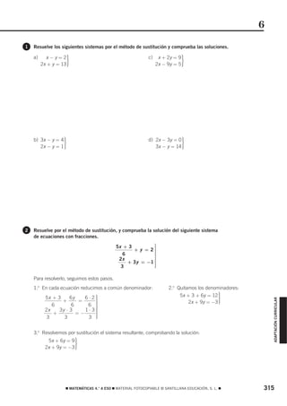 6
1   Resuelve los siguientes sistemas por el método de sustitución y comprueba las soluciones.

           x−y=2
                        ·                                           x + 2y = 9
                                                                                 ·
    a)                                                        c)
         2x + y = 13                                               2x − 9y = 5




                    ·                                                            ·
    b) 3x − y = 4                                             d) 2x − 3y = 0
       2x − y = 1                                                3x − y = 14




2   Resuelve por el método de sustitución, y comprueba la solución del siguiente sistema
    de ecuaciones con fracciones.

                                             5x + 3         ⎫
                                                            ⎪
                                                    + y = 2⎪⎪
                                                6           ⎪
                                                            ⎬
                                              2x            ⎪
                                                  + 3y = −1 ⎪
                                                            ⎪
                                               3            ⎪
                                                            ⎪
                                                            ⎭

    Para resolverlo, seguimos estos pasos.
    1.o En cada ecuación reducimos a común denominador:                 2.o Quitamos los denominadores:
          5x + 3     6y    6 ⋅ 2⎫
                                ⎪
                                ⎪
                                                                              5x + 3 + 6y = 12
                                                                                                 ·
                                                                                                              ADAPTACIÓN CURRICULAR




                 +       =      ⎪                                                 2x + 9y = −3
             6        6     6 ⎪ ⎬
          2x    3y ⋅ 3     1⋅ 3⎪⎪
              +         =−      ⎪
           3      3          3 ⎪⎪
                                ⎭


    3.o Resolvemos por sustitución el sistema resultante, comprobando la solución:
           5x + 6y = 9
          2x + 9y = −3      ·



                    ࡯ MATEMÁTICAS 4.° A ESO ࡯ MATERIAL FOTOCOPIABLE © SANTILLANA EDUCACIÓN, S. L. ࡯       315
 