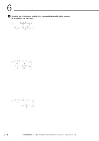 6
      3   Resuelve por el método de sustitución y comprueba la solución de los sistemas
          de ecuaciones con fracciones.

                      2x + 3     y     ⎫
                                       ⎪
          a)                  +    = 1⎪⎪
                         2       4     ⎪
                                       ⎪
                                       ⎬
               5x − 1   4 y + 39       ⎪
                      −           = −1 ⎪
                                       ⎪
                                       ⎪
                 2          5          ⎪
                                       ⎭




               5x + 3    y −1    ⎫
                                 ⎪
          b)          +       = 2⎪
                                 ⎪
                  6        4     ⎪
                                 ⎪
                                 ⎬
                x −2    y +5     ⎪
                      −       = 0⎪
                                 ⎪
                                 ⎪
                  5       10     ⎪
                                 ⎭




               3x − 6   2y − 3      ⎫
                                    ⎪
          c)          −        = −1 ⎪
                                    ⎪
                  3       7         ⎪
                                    ⎪
                                    ⎬
                           3y       ⎪
                        x+     = −3 ⎪
                                    ⎪
                                    ⎪
                            2       ⎪
                                    ⎭




316                      ࡯ MATEMÁTICAS 4.° A ESO ࡯ MATERIAL FOTOCOPIABLE © SANTILLANA EDUCACIÓN, S. L. ࡯
 