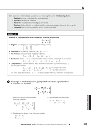 6

    Para resolver un sistema de dos ecuaciones con dos incógnitas por el método de igualación:
        • Sustituir la misma incógnita en las dos ecuaciones.
        • Igualar las expresiones obtenidas.
        • Resolver la ecuación con una incógnita que resulta.
        • Sustituir el valor obtenido en cualquiera de las dos ecuaciones para obtener la otra incógnita.
        • Comprobar que la solución obtenida verifica ambas ecuaciones.



EJEMPLO
    Resuelve el siguiente sistema de ecuaciones por el método de igualación.
                                                      2x − y = 3⎫
                                                                ⎪
                                                                ⎬
                                                      x + y = 12⎪
                                                                ⎪
                                                                ⎭
    • Elegimos para despejar la incógnita y de las dos ecuaciones:
                      y = 2x − 3⎫  ⎪
                                   ⎬
                       y = 12 − x ⎪⎪
                                   ⎭
    • Igualamos las expresiones obtenidas: 2x − 3 = 12 − x
    • Resolvemos la ecuación con la incógnita x obtenida:
                       2x + x = 12 + 3 → 3x = 15 → x = 5
    • Sustituimos el valor x = 5 en cualquiera de las dos ecuaciones, por ejemplo en la primera:
                        2x − y = 3 → 2 ⋅ 5 − y = 3 → 10 − 3 = y → y = 7
    • Comprobamos la solución obtenida. Para ello hemos de sustituir el par de valores (5, 7)
      en las dos ecuaciones:
                                      2 ⋅ 5 − 7 = 10 − 7 = 3 → Cumple la ecuación.
                        2x − y = 3
                        x + y = 12
                                   →· 5 + 7 = 12                   ·
                                                               → Cumple la ecuación.
      Por tanto, el par de valores x = 5, y = 7 es la solución del sistema, y el sistema es compatible.




4    Resuelve por el método de igualación, y comprueba la solución del siguiente sistema
     de ecuaciones con fracciones.

                                           x +1    2y + 2    ⎫
                                                             ⎪
                                                 +        = 2⎪
                                                             ⎪
                                             2        3      ⎪
                                                             ⎬
                                               x    y −4     ⎪
                                                 −        = 0⎪
                                                             ⎪
                                               3      6      ⎪
                                                             ⎪
                                                             ⎭
                                                                                                                ADAPTACIÓN CURRICULAR




      1.º Reducimos a común denominador                        2.º Quitamos los denominadores:
          las dos ecuaciones:
                                                                  3x + 3 + 4y + 4 = 12
           3(x + 1)
                    +
                       2(2 y + 2)
                                  =
                                     12 ⎫
                                        ⎪
                                        ⎪
                                                                         2x − y + 4 = 0   ·
                                        ⎪
              6             6         6 ⎪
                                        ⎬
                      2x      y −4      ⎪
                          −         = 0⎪⎪
                       6        6       ⎪
                                        ⎪
                                        ⎭

      3.º Resolvemos por igualación el sistema resultante:
            3x + 4y = 5
            2x − y = −4   ·

                     ࡯ MATEMÁTICAS 4.° A ESO ࡯ MATERIAL FOTOCOPIABLE © SANTILLANA EDUCACIÓN, S. L. ࡯        317
 