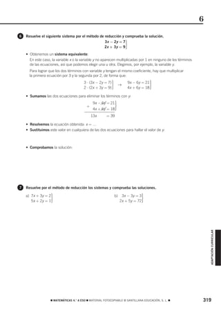 6
6   Resuelve el siguiente sistema por el método de reducción y comprueba la solución.
                                                   3x − 2y = 7
                                                   2x + 3y = 9            ·
    • Obtenemos un sistema equivalente:
      En este caso, la variable x o la variable y no aparecen multiplicadas por 1 en ninguno de los términos
      de las ecuaciones, así que podemos elegir una u otra. Elegimos, por ejemplo, la variable y.
      Para lograr que los dos términos con variable y tengan el mismo coeficiente, hay que multiplicar
      la primera ecuación por 3 y la segunda por 2, de forma que:
                                         3 ⋅ (3x − 2y = 7)
                                         2 ⋅ (2x + 3y = 9)   ·        →
                                                                              9x − 6y = 21
                                                                              4x + 6y = 18   ·
    • Sumamos las dos ecuaciones para eliminar los términos con y:

                                          +
                                               9x − 6y = 21
                                               4x + 6y = 18      ·
                                              13x + 6y = 39

    • Resolvemos la ecuación obtenida: x = …
    • Sustituimos este valor en cualquiera de las dos ecuaciones para hallar el valor de y:



    • Comprobamos la solución:




7   Resuelve por el método de reducción los sistemas y comprueba las soluciones.

    a) 7x + 3y = 2
       5x + 2y = 1 ·                                             b)    3x − 3y = 3
                                                                      2x + 5y = 72   ·
                                                                                                                   ADAPTACIÓN CURRICULAR




                   ࡯ MATEMÁTICAS 4.° A ESO ࡯ MATERIAL FOTOCOPIABLE © SANTILLANA EDUCACIÓN, S. L. ࡯             319
 