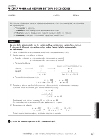 OBJETIVO 7
RESOLVER PROBLEMAS MEDIANTE SISTEMAS DE ECUACIONES                                                            6
NOMBRE:                                                              CURSO:                          FECHA:



    Para resolver un problema mediante un sistema de dos ecuaciones con dos incógnitas hay que realizar
    los siguientes pasos.
          1.º Comprender el problema.
          2.º Plantear las ecuaciones y formar el sistema de ecuaciones.
          3.º Resolver el sistema de ecuaciones mediante cualquiera de los tres métodos.
          4.º Comprobar que la solución cumple las condiciones del enunciado.


EJEMPLO
    La suma de los goles marcados por dos equipos es 30, y cuando ambos equipos hayan marcado
    5 goles más, la diferencia entre ambos equipos será de 2 goles. Halla los goles marcados
    por cada equipo.
    1.º Lee el problema las veces que sea necesario hasta comprender su enunciado.
    2.º Plantea las ecuaciones y forma el sistema:
       • Elegir las incógnitas: x = número de goles marcados por el equipo A
                                y = número de goles marcados por el equipo B
       • Plantear el problema:
                                             AHORA                        CUANDO HAYAN MARCADO 5 GOLES MÁS
          Equipo A                F            x                     F                         x+5
          Equipo B                F            y                     F                         y+5
                                          x + y = 30                               (x + 5) − (y + 5) = 2
       • Formar el sistema de ecuaciones:
                                                   x + y = 30
                                        (x + 5) − ( y + 5) = 2   ·    →
                                                                              x + y = 30
                                                                                x−y=2      ·
    3.º Resuelve el sistema por el método que creas más conveniente, en este caso por reducción.
        Sumamos ambas ecuaciones, para eliminar los términos con y:
                                                       x + y = 30
                                                   +
                                                       x − y = 02·
                                                         2x = 32     → x = 16

       Sustituyendo en la primera ecuación: 16 + y = 30 → y = 14
       Por tanto, el equipo A ha marcado 16 goles, y el equipo B, 14 goles.
                                                                                                                  ADAPTACIÓN CURRICULAR




    4.º Comprobamos la solución:
                                  x + y = 30
                                   x−y =2      ·   →
                                                          16 + 14 = 30
                                                           16 − 14 = 2    ·    →
                                                                                     30 = 30
                                                                                       2=2      ·
       Ambas ecuaciones se cumplen, y la solución obtenida es correcta.



1    Calcula dos números cuya suma es 15 y su diferencia es 1.




                     ࡯ MATEMÁTICAS 4.° A ESO ࡯ MATERIAL FOTOCOPIABLE © SANTILLANA EDUCACIÓN, S. L. ࡯          321
 