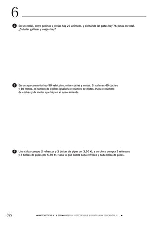 6
      2   En un corral, entre gallinas y ovejas hay 27 animales, y contando las patas hay 76 patas en total.
          ¿Cuántas gallinas y ovejas hay?




      3   En un aparcamiento hay 90 vehículos, entre coches y motos. Si salieran 40 coches
          y 10 motos, el número de coches igualaría el número de motos. Halla el número
          de coches y de motos que hay en el aparcamiento.




      4   Una chica compra 2 refrescos y 3 bolsas de pipas por 3,50 €, y un chico compra 3 refrescos
          y 5 bolsas de pipas por 5,50 €. Halla lo que cuesta cada refresco y cada bolsa de pipas.




322                     ࡯ MATEMÁTICAS 4.° A ESO ࡯ MATERIAL FOTOCOPIABLE © SANTILLANA EDUCACIÓN, S. L. ࡯
 