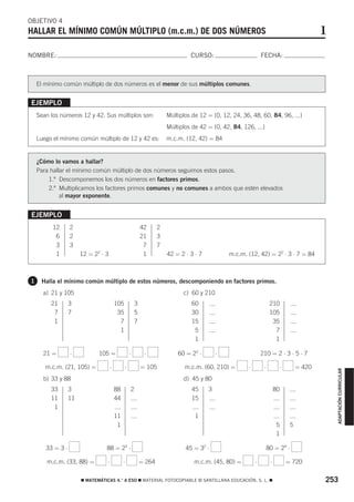 OBJETIVO 4
HALLAR EL MÍNIMO COMÚN MÚLTIPLO (m.c.m.) DE DOS NÚMEROS                                                                                        1
NOMBRE:                                                                         CURSO:                         FECHA:



    El mínimo común múltiplo de dos números es el menor de sus múltiplos comunes.


EJEMPLO
    Sean los números 12 y 42. Sus múltiplos son:                       Múltiplos de 12 = {0, 12, 24, 36, 48, 60, 84, 96, ...}
                                                                       Múltiplos de 42 = {0, 42, 84, 126, ...}
    Luego el mínimo común múltiplo de 12 y 42 es:                      m.c.m. (12, 42) = 84


    ¿Cómo lo vamos a hallar?
    Para hallar el mínimo común múltiplo de dos números seguimos estos pasos.
        1.º Descomponemos los dos números en factores primos.
        2.º Multiplicamos los factores primos comunes y no comunes a ambos que estén elevados
             al mayor exponente.


EJEMPLO
          12      2                                        42      2
           6      2                                        21      3
           3      3                                         7      7
           1           12 = 22 ⋅ 3                          1          42 = 2 ⋅ 3 ⋅ 7           m.c.m. (12, 42) = 22 ⋅ 3 ⋅ 7 = 84



1    Halla el mínimo común múltiplo de estos números, descomponiendo en factores primos.
      a) 21 y 105                                                            c) 60 y 210
         21       3                      105           3                         60                                  210
          7       7                       35           5                         30                                  105
          1                                7           7                         15                                   35
                                           1                                      5                                    7
                                                                                  1                                    1

      21 =        ⋅           105 =                ⋅        ⋅              60 = 22 ⋅        ⋅                  210 = 2 ⋅ 3 ⋅ 5 ⋅ 7

       m.c.m. (21, 105) =            ⋅         ⋅           = 105              m.c.m. (60, 210) =       ⋅        ⋅             ⋅        = 420
                                                                                                                                                   ADAPTACIÓN CURRICULAR




      b) 33 y 88                                                             d) 45 y 80
         33       3                      88        2                             45     3                                80
         11       11                     44                                      15
          1
                                         11                                       1
                                          1                                                                               5        5
                                                                                                                          1

       33 = 3 ⋅                  88 = 23 ⋅                                    45 = 32 ⋅                             80 = 24 ⋅

       m.c.m. (33, 88) =          ⋅           ⋅            = 264                 m.c.m. (45, 80) =         ⋅         ⋅            = 720

                       ࡯ MATEMÁTICAS 4.° A ESO ࡯ MATERIAL FOTOCOPIABLE © SANTILLANA EDUCACIÓN, S. L. ࡯                                         253
 