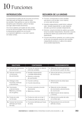 10 Funciones
 INTRODUCCIÓN                                                  RESUMEN DE LA UNIDAD
 La representación gráfica de las funciones es la forma        • Función: correspondencia entre variables
 más adecuada de entender la relación entre                      que asocia a una de ellas, como máximo,
 las variables. Estas gráficas se usan en diferentes             un único valor de la otra.
 disciplinas para interpretar y deducir las leyes              • Variable independiente: puede tomar cualquier
 que rigen determinados fenómenos.                               valor. Variable dependiente: su valor depende
 Uno de los objetivos principales de esta unidad                 del valor que tome la variable independiente.
 es que los alumnos tengan clara la relación entre             • Dominio: conjunto de todos los valores que puede
 la representación gráfica de una función                        tomar la variable independiente. Recorrido: conjunto
 y su expresión algebraica, y que sean capaces                   de todos los valores que puede tomar la variable
 de realizar ambas.                                              dependiente.
                                                               • Función discontinua: presenta uno o varios puntos
                                                                 en los que una pequeña variación de la variable
                                                                 independiente produce un salto en los valores
                                                                 de la variable dependiente.




         OBJETIVOS                          CONTENIDOS                               PROCEDIMIENTOS
  1. Conocer las expresiones      • Formas de expresar la relación         • Obtención de unas expresiones
     de una función.                entre dos variables.                     de una función a partir de otras.
  2. Calcular el dominio          • Variable independiente                 • Cálculo del dominio y el recorrido
     y el recorrido                 y variable dependiente.                  de una función.
     de una función.              • Dominio y recorrido
                                    de una función.
  3. Distinguir entre             • Función continua.                      • Diferenciación de ambos tipos
     funciones continuas          • Función discontinua.                     de funciones.
     y discontinuas.
                                                                                                                          ADAPTACIÓN CURRICULAR




  4. Crecimiento                  • Función creciente y función            • Obtención de los intervalos
     y decrecimiento.               decreciente.                             de crecimiento y decrecimiento
     Máximos y mínimos            • Máximos y mínimos.                       de una función.
     de una gráfica.                                                       • Determinación de los máximos
                                                                             y mínimos.
  5. Puntos de corte              • Puntos de corte con el eje Y.          • Cálculo de los puntos de corte
     con los ejes.                • Puntos de corte con el eje X.            con ambos ejes.

  6. Conocer las funciones        • Funciones definidas por trozos         • Representación de una función
     definidas por trozos           de recta.                                definida a trozos.
     de recta.


                     ࡯ MATEMÁTICAS 4.° A ESO ࡯ MATERIAL FOTOCOPIABLE © SANTILLANA EDUCACIÓN, S. L. ࡯                    353
 