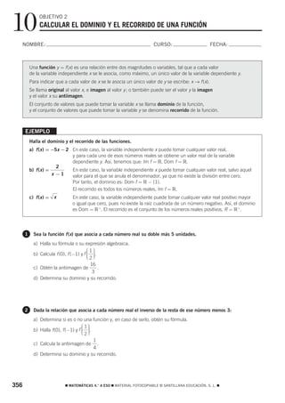 10             OBJETIVO 2
               CALCULAR EL DOMINIO Y EL RECORRIDO DE UNA FUNCIÓN

  NOMBRE:                                                                CURSO:                        FECHA:



          Una función y = f (x) es una relación entre dos magnitudes o variables, tal que a cada valor
          de la variable independiente x se le asocia, como máximo, un único valor de la variable dependiente y.
          Para indicar que a cada valor de x se le asocia un único valor de y se escribe: x → f (x).
          Se llama original al valor x, e imagen al valor y ; o también puede ser el valor y la imagen
          y el valor x su antiimagen.
          El conjunto de valores que puede tomar la variable x se llama dominio de la función,
          y el conjunto de valores que puede tomar la variable y se denomina recorrido de la función.



      EJEMPLO
          Halla el dominio y el recorrido de las funciones.
          a) f (x ) = −5x − 2 En este caso, la variable independiente x puede tomar cualquier valor real,
                              y para cada uno de esos números reales se obtiene un valor real de la variable
                              dependiente y. Así, tenemos que: Im f = ‫ ,ޒ‬Dom f = ‫.ޒ‬
                        2
          b) f (x ) =         En este caso, la variable independiente x puede tomar cualquier valor real, salvo aquel
                      x −1    valor para el que se anula el denominador, ya que no existe la división entre cero.
                               Por tanto, el dominio es: Dom f = ‫.}1{ − ޒ‬
                               El recorrido es todos los números reales, Im f = ‫.ޒ‬
          c) f (x ) =   x      En este caso, la variable independiente puede tomar cualquier valor real positivo mayor
                               o igual que cero, pues no existe la raíz cuadrada de un número negativo. Así, el dominio
                               es Dom = ‫ .+ ޒ‬El recorrido es el conjunto de los números reales positivos, R = ‫.+ ޒ‬




      1     Sea la función f (x) que asocia a cada número real su doble más 5 unidades.
            a) Halla su fórmula o su expresión algebraica.
                                         ⎛1⎞
            b) Calcula f (0), f (−1) y f ⎜ ⎟.
                                         ⎜ ⎟
                                         ⎜2⎟
                                         ⎝ ⎠
                                      16
            c) Obtén la antiimagen de    .
                                       3
            d) Determina su dominio y su recorrido.




      2     Dada la relación que asocia a cada número real el inverso de la resta de ese número menos 3:
            a) Determina si es o no una función y, en caso de serlo, obtén su fórmula.
                                       ⎛1⎞
            b) Halla f (0), f (−1) y f ⎜ ⎟.
                                       ⎜ ⎟
                                       ⎝2⎟
                                       ⎜ ⎠
                                       1
            c) Calcula la antiimagen de  .
                                       4
            d) Determina su dominio y su recorrido.




356                         ࡯ MATEMÁTICAS 4.° A ESO ࡯ MATERIAL FOTOCOPIABLE © SANTILLANA EDUCACIÓN, S. L. ࡯
 
