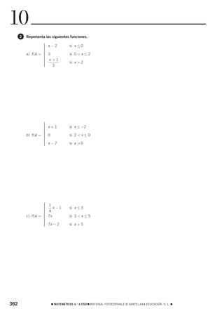 10
      2   Representa las siguientes funciones.

                     ⎧ x−2
                     ⎪               si x ≤ 0
                     ⎪
                     ⎪
                     ⎪
                     ⎪
          a) f (x) = ⎪ 3
                     ⎨               si 0 < x ≤ 2
                     ⎪
                     ⎪ x +1
                     ⎪
                     ⎪               si x > 2
                     ⎪
                     ⎪
                     ⎩   3




                     ⎧
                     ⎪
                     ⎪ x+1
                     ⎪               si x ≤ −2
                     ⎪
                     ⎪
                     ⎪
          b) f (x) = ⎨ 0
                     ⎪               si 2 < x ≤ 0
                     ⎪
                     ⎪
                     ⎪
                     ⎪ x−7
                     ⎪
                     ⎩               si x > 0




                     ⎧
                     ⎪   1
                     ⎪
                     ⎪      x −1     si x ≤ 3
                     ⎪
                     ⎪   4
                     ⎪
          c) f (x) = ⎨
                     ⎪   7x          si 3 < x ≤ 5
                     ⎪
                     ⎪
                     ⎪
                     ⎪
                     ⎪
                     ⎩   7x − 2      si x > 5




362                       ࡯ MATEMÁTICAS 4.° A ESO ࡯ MATERIAL FOTOCOPIABLE © SANTILLANA EDUCACIÓN, S. L. ࡯
 