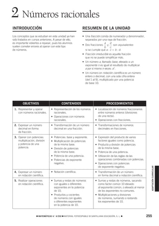2 Números racionales
INTRODUCCIÓN                                                  RESUMEN DE LA UNIDAD
Los conceptos que se estudian en esta unidad ya han           • Una fracción consta de numerador y denominador,
sido tratados en cursos anteriores. A pesar de ello,            separados por una raya de fracción.
es importante volverlos a repasar, pues los alumnos                            a d
                                                              • Dos fracciones    y     son equivalentes
suelen cometer errores al operar con este tipo                                 b     c
de números.                                                     si se cumple que a ⋅ c = b ⋅ d.
                                                              • Fracción irreducible es aquella fracción
                                                                que no se puede simplificar más.
                                                              • Un número a, llamado base, elevado a un
                                                                exponente n es igual al resultado de multiplicar
                                                                a por sí mismo n veces: a n.
                                                              • Un número en notación científica es un número
                                                                entero o decimal, con una sola cifra entera
                                                                (del 1 al 9), multiplicado por una potencia
                                                                de base 10.




        OBJETIVOS                          CONTENIDOS                               PROCEDIMIENTOS
 1. Representar y operar         • Representación de los números          • Localización de números fraccionarios
    con números racionales.        racionales.                              entre números enteros (divisiones
                                 • Operaciones con números                  de una recta).
                                   racionales.                            • Operaciones con fracciones.
 2. Expresar un número           • Transformación de un número            • Transformaciones de números
    decimal en forma               decimal en una fracción.                 decimales en fracciones.
    de fracción.
 3. Operar con potencias:        • Potencias: base y exponente.           • Expresión del producto de varios
    multiplicación, división     • Multiplicación de potencias              factores iguales como potencia.
    y potencia de una              de la misma base.                      • Producto y división de potencias
    potencia.                    • División de potencias                    de la misma base.
                                   de la misma base.                      • Potencia de una potencia.
                                 • Potencia de una potencia.              • Utilización de las reglas de las
                                 • Potencias de exponente                   operaciones combinadas con potencias.
                                   negativo.                              • Operaciones con potencias
                                                                            de exponente negativo.
                                                                                                                        ADAPTACIÓN CURRICULAR




 4. Expresar un número           • Notación científica.                   • Transformación de un número
    en notación científica.                                                 en forma decimal a notación científica.
 5. Realizar operaciones         • Sumas y restas de números              • Sumas y restas de números, sacando
    en notación científica.        con iguales o diferentes                 como factor común 10 elevado
                                   exponentes en la potencia                al exponente común, o elevado al menor
                                   de 10.                                   de los exponentes no comunes.
                                 • Productos y cocientes                  • Multiplicaciones y divisiones
                                   de números con iguales                   de números, sumando o restando
                                   o diferentes exponentes                  los exponentes de 10.
                                   en la potencia de 10.


                    ࡯ MATEMÁTICAS 4.° A ESO ࡯ MATERIAL FOTOCOPIABLE © SANTILLANA EDUCACIÓN, S. L. ࡯                   255
 