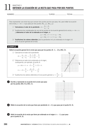 11            OBJETIVO 3
              OBTENER LA ECUACIÓN DE LA RECTA QUE PASA POR DOS PUNTOS

  NOMBRE:                                                               CURSO:                            FECHA:



          Para representar una recta hay que conocer dos puntos por los que pasa. Así, para hallar la ecuación
          de la recta y = mx + n que pasa por dos puntos A(x1, y1), B(x2, y2):
                                                             y 2 − y1
               1.o Calculamos el valor de la pendiente: m =
                                                             x 2 − x1
               2. Sustituimos las coordenadas de uno de los puntos en la ecuación general de la recta y = mx + n.
                 o

                   y obtenemos el valor de la ordenada en el origen, n:
                                                        y1 = mx1 + n → n = y1 − mx1
                                                        y2 = mx2 + n → n = y2 − mx2
              3.o Sustituimos los valores obtenidos para la pendiente (m) y la ordenada en el origen (n)
                  en la ecuación general de la recta.


      EJEMPLO
          Halla la ecuación general de la recta que pasa por los puntos A (−1, −2) y B (2, 3).
              1.o Calculamos el valor de la pendiente:                                                        Y




                                                                                                                  5
                            y 2 − y1   3 − (−2)   5
                      m=             =          =
                            x 2 − x1   2 − (−1)   3
                                                                                                                          B
              2.o Obtenemos el valor de la ordenada en el origen,
                                                                                                              1
                  sustituyendo, por ejemplo, el punto A:                                                                          5
                                             5                                                                        1           X
                      y = mx + n → −2 = ⋅ (−1) + n                                                        A
                                             3
                                  5   −6 + 5   −1
                      n = −2 +      =        =
                                  3     3      3
                                                                                    5   1
              3.o Sustituimos los valores obtenidos en la ecuación general: y =       x− .
                                                                                    3   3
                                                                                                  5




                                                                                              Y
      1    Escribe y representa la ecuación de la recta que pasa
           por los puntos A (0, 4) y B (3, 1).


                                                                                              1
                                                                                                                          5
                                                                                                      1                       X




      2    Obtén la ecuación de la recta que tiene por pendiente m = 2 y que pasa por el punto (0, 3).




      3    Halla la ecuación de la recta que tiene por ordenada en el origen n = −1 y que pasa
           por el punto (4, 5).



366                        ࡯ MATEMÁTICAS 4.° A ESO ࡯ MATERIAL FOTOCOPIABLE © SANTILLANA EDUCACIÓN, S. L. ࡯
 
