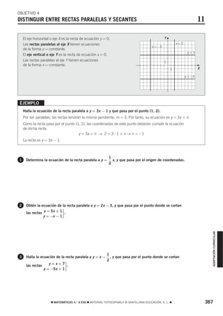 OBJETIVO 4
DISTINGUIR ENTRE RECTAS PARALELAS Y SECANTES                                                                                11

    El eje horizontal o eje X es la recta de ecuación y = 0.                                     Y




                                                                                                     5
    Las rectas paralelas al eje X tienen ecuaciones                                                          x=2
                                                                                        x = −5
    de la forma y = constante.
                                                                                                                    y=3
    El eje vertical o eje Y es la recta de ecuación x = 0.
    Las rectas paralelas al eje Y tienen ecuaciones                                              1
    de la forma x = constante.                                                                                              5

                                                                                                         1                  X

                                                                                                                   y = −4




EJEMPLO
    Halla la ecuación de la recta paralela a y = 3x − 1 y que pasa por el punto (1, 2).
    Por ser paralelas, las rectas tendrán la misma pendiente, m = 3. Por tanto, su ecuación es y = 3x + n.
    Como la recta pasa por el punto (1, 2), las coordenadas de este punto deberán cumplir la ecuación
    de dicha recta:
                                      y = 3x + n → 2 = 3 ⋅ 1 + n → n = −1
    La recta es y = 3x − 1.



                                                           1
1     Determina la ecuación de la recta paralela a y =       x, y que pasa por el origen de coordenadas.
                                                           2




2     Obtén la ecuación de la recta paralela a y = 2x − 3, y que pasa por el punto donde se cortan
      las rectas y = 5x + 1 .
                 y = −x − 1   ·                                                                                                    ADAPTACIÓN CURRICULAR




                                                          1
3     Halla la ecuación de la recta paralela a y = x −      , y que pasa por el punto donde se cortan
                                                          2
                      y=x+7 .
      las rectas
                   y = −5x + 1    ·



                      ࡯ MATEMÁTICAS 4.° A ESO ࡯ MATERIAL FOTOCOPIABLE © SANTILLANA EDUCACIÓN, S. L. ࡯                            367
 
