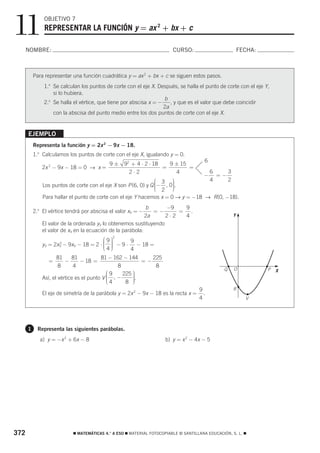 11             OBJETIVO 7
               REPRESENTAR LA FUNCIÓN y = ax 2 + bx + c

      NOMBRE:                                                           CURSO:                          FECHA:



          Para representar una función cuadrática y = ax 2 + bx + c se siguen estos pasos.
              1.o Se calculan los puntos de corte con el eje X. Después, se halla el punto de corte con el eje Y,
                  si lo hubiera.
                                                                  b
              2. Se halla el vértice, que tiene por abscisa x = −
                o
                                                                     , y que es el valor que debe coincidir
                                                                  2a
                  con la abscisa del punto medio entre los dos puntos de corte con el eje X.


      EJEMPLO
          Representa la función y = 2x 2 − 9x − 18.
          1.o Calculamos los puntos de corte con el eje X, igualando y = 0.
                                                                                       6
                                            9±    92 + 4 ⋅ 2 ⋅ 18   9 ± 15
              2x 2 − 9x − 18 = 0 → x =                            =        =
                                                    2⋅2               4                    6    3
                                                                                       −     =−
                                                                ⎛ 3 ⎞                      4    2
              Los puntos de corte con el eje X son P (6, 0) y Q ⎜− , 0⎟.
                                                                ⎜ 2 ⎟
                                                                ⎜     ⎟
                                                                ⎝     ⎠
              Para hallar el punto de corte con el eje Y hacemos x = 0 → y = −18 → R(0, −18).
                                                            b      −9   9
          2.o El vértice tendrá por abscisa el valor xV = −    =−      = .
                                                                   2⋅2


                                                                                                        5
                                                            2a          4                           Y
              El valor de la ordenada yV lo obtenemos sustituyendo
              el valor de xV en la ecuación de la parábola:
                                       ⎛9⎞
                                             2

              yV = 2x − 9xV − 18 = 2 ⋅ ⎜ ⎟ − 9 ⋅ − 18 =
                                                9
                     2
                                       ⎜ ⎟
                                       ⎜4⎟
                                         ⎟
                                       ⎝ ⎠
                     V
                                                4
                     81     81           81 − 162 − 144     225
                 =       −      − 18 =                   =−
                      8      4                  8            8                                                       5
                                                                                               Q    O            P   X
                                            ⎛9    225 ⎞
                                                      ⎟
              Así, el vértice es el punto V ⎜ , −
                                            ⎜
                                            ⎜4
                                                      ⎟.
                                                      ⎟
                                                      ⎟
                                            ⎝      8 ⎠
                                                                                     9              R
              El eje de simetría de la parábola y = 2x 2 − 9x − 18 es la recta x =     .
                                                                                     4                      V




      1     Representa las siguientes parábolas.
             a) y = −x 2 + 6x − 8                                    b) y = x 2 − 4x − 5




372                        ࡯ MATEMÁTICAS 4.° A ESO ࡯ MATERIAL FOTOCOPIABLE © SANTILLANA EDUCACIÓN, S. L. ࡯
 