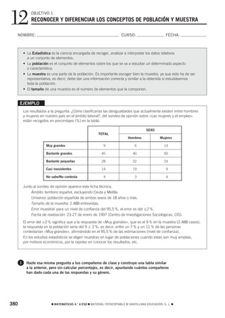 12            OBJETIVO 1
              RECONOCER Y DIFERENCIAR LOS CONCEPTOS DE POBLACIÓN Y MUESTRA

  NOMBRE:                                                               CURSO:                       FECHA:



          • La Estadística es la ciencia encargada de recoger, analizar e interpretar los datos relativos
            a un conjunto de elementos.
          • La población es el conjunto de elementos sobre los que se va a estudiar un determinado aspecto
            o característica.
          • La muestra es una parte de la población. Es importante escoger bien la muestra, ya que esta ha de ser
            representativa, es decir, debe dar una información correcta y similar a la obtenida si estudiásemos
            toda la población.
          • El tamaño de una muestra es el número de elementos que la componen.


      EJEMPLO
          Los resultados a la pregunta: ¿Cómo clasificarías las desigualdades que actualmente existen entre hombres
          y mujeres en nuestro país en el ámbito laboral?, del sondeo de opinión sobre «Las mujeres y el empleo»
          están recogidos en porcentajes (%) en la tabla.

                                                                                        SEXO
                                                         TOTAL
                                                                            Hombres              Mujeres

                       Muy grandes                          9                    6                  13

                       Bastante grandes                    45                  40                   50

                       Bastante pequeñas                   28                  32                   24

                       Casi inexistentes                   14                  19                    9

                       No sabe/No contesta                  4                    3                   4

          Junto al sondeo de opinión aparece esta ficha técnica.
              Ámbito: territorio español, excluyendo Ceuta y Melilla.
              Universo: población española de ambos sexos de 18 años o más.
              Tamaño de la muestra: 2.488 entrevistas.
              Error muestral: para un nivel de confianza del 95,5 %, el error es del ±2 %.
              Fecha de realización: 23-27 de enero de 1997 (Centro de Investigaciones Sociológicas, CIS).
          El error del ±2 % significa que a la respuesta de «Muy grandes», que es el 9 % en la muestra (2.488 casos),
          la respuesta en la población sería del 9 ± 2 %; es decir, entre un 7 % y un 11 % de las personas
          contestarían «Muy grandes», afirmándolo en el 95,5 % de las estimaciones (nivel de confianza).
          En los estudios estadísticos se eligen muestras en lugar de poblaciones cuando estas son muy amplias,
          por motivos económicos, por la rapidez en conocer los resultados, etc.




      1    Hazle esa misma pregunta a tus compañeros de clase y construye una tabla similar
           a la anterior, pero sin calcular porcentajes, es decir, apuntando cuántos compañeros
           han dado cada una de las respuestas y su género.




380                        ࡯ MATEMÁTICAS 4.° A ESO ࡯ MATERIAL FOTOCOPIABLE © SANTILLANA EDUCACIÓN, S. L. ࡯
 