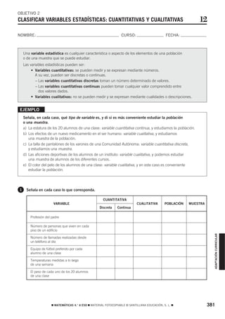 OBJETIVO 2
CLASIFICAR VARIABLES ESTADÍSTICAS: CUANTITATIVAS Y CUALITATIVAS                                                 12
NOMBRE:                                                            CURSO:                       FECHA:



    Una variable estadística es cualquier característica o aspecto de los elementos de una población
    o de una muestra que se puede estudiar.
    Las variables estadísticas pueden ser:
         • Variables cuantitativas: se pueden medir y se expresan mediante números.
           A su vez, pueden ser discretas o continuas.
            – Las variables cuantitativas discretas toman un número determinado de valores.
            – Las variables cuantitativas continuas pueden tomar cualquier valor comprendido entre
              dos valores dados.
         • Variables cualitativas: no se pueden medir y se expresan mediante cualidades o descripciones.


EJEMPLO
    Señala, en cada caso, qué tipo de variable es, y di si es más conveniente estudiar la población
    o una muestra.
    a) La estatura de los 20 alumnos de una clase: variable cuantitativa continua, y estudiamos la población.
    b) Los efectos de un nuevo medicamento en el ser humano: variable cualitativa, y estudiamos
       una muestra de la población.
    c) La talla de pantalones de los varones de una Comunidad Autónoma: variable cuantitativa discreta,
       y estudiamos una muestra.
    d) Las aficiones deportivas de los alumnos de un instituto: variable cualitativa, y podemos estudiar
       una muestra de alumnos de los diferentes cursos.
    e) El color del pelo de los alumnos de una clase: variable cualitativa, y en este caso es conveniente
       estudiar la población.




1    Señala en cada caso lo que corresponda.

                                                       CUANTITATIVA
                       VARIABLE                                              CUALITATIVA       POBLACIÓN   MUESTRA
                                                     Discreta   Continua

        Profesión del padre

        Número de personas que viven en cada
        piso de un edificio
                                                                                                                       ADAPTACIÓN CURRICULAR




        Número de llamadas realizadas desde
        un teléfono al día

        Equipo de fútbol preferido por cada
        alumno de una clase

        Temperaturas medidas a lo largo
        de una semana

        El peso de cada uno de los 20 alumnos
        de una clase




                      ࡯ MATEMÁTICAS 4.° A ESO ࡯ MATERIAL FOTOCOPIABLE © SANTILLANA EDUCACIÓN, S. L. ࡯                381
 
