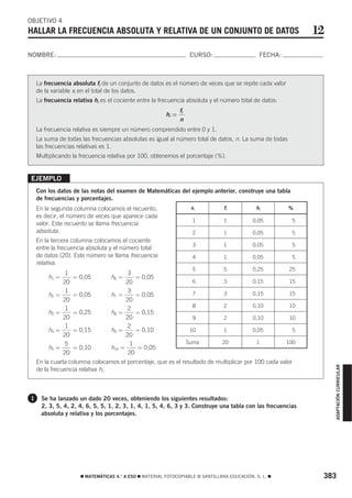 OBJETIVO 4
HALLAR LA FRECUENCIA ABSOLUTA Y RELATIVA DE UN CONJUNTO DE DATOS                                               12
NOMBRE:                                                               CURSO:                    FECHA:



    La frecuencia absoluta fi de un conjunto de datos es el número de veces que se repite cada valor
    de la variable xi en el total de los datos.
    La frecuencia relativa hi es el cociente entre la frecuencia absoluta y el número total de datos:
                                                                fi
                                                         hi =
                                                                n
    La frecuencia relativa es siempre un número comprendido entre 0 y 1.
    La suma de todas las frecuencias absolutas es igual al número total de datos, n. La suma de todas
    las frecuencias relativas es 1.
    Multiplicando la frecuencia relativa por 100, obtenemos el porcentaje (%).


EJEMPLO
    Con los datos de las notas del examen de Matemáticas del ejemplo anterior, construye una tabla
    de frecuencias y porcentajes.
    En la segunda columna colocamos el recuento,                      xi         fi           hi         %
    es decir, el número de veces que aparece cada
                                                                       1         1           0,05         5
    valor. Este recuento se llama frecuencia
    absoluta.                                                          2         1           0,05         5
    En la tercera columna colocamos el cociente
                                                                       3         1           0,05         5
    entre la frecuencia absoluta y el número total
    de datos (20). Este número se llama frecuencia                     4         1           0,05         5
    relativa.
                                                                       5         5           0,25        25
                1                        3
        h1 =        = 0,05        h6 =      = 0,05
               20                       20                             6         3           0,15        15
                1                        3
        h2 =        = 0,05        h7 =      = 0,05                     7         3           0,15        15
               20                       20
                                                                       8         2           0,10        10
                1                        2
        h3 =        = 0,25        h8 =      = 0,15
               20                       20                             9         2           0,10        10
                1                        2
        h4 =        = 0,15        h9 =      = 0,10                    10         1           0,05         5
               20                       20
               5                          1                          Suma       20             1         100
        h5 =        = 0,10        h10 =     = 0,05
               20                        20
    En la cuarta columna colocamos el porcentaje, que es el resultado de multiplicar por 100 cada valor
                                                                                                                    ADAPTACIÓN CURRICULAR




    de la frecuencia relativa hi.



1     Se ha lanzado un dado 20 veces, obteniendo los siguientes resultados:
      2, 3, 5, 4, 2, 4, 6, 5, 5, 1, 2, 3, 1, 4, 1, 5, 4, 6, 3 y 3. Construye una tabla con las frecuencias
      absoluta y relativa y los porcentajes.




                      ࡯ MATEMÁTICAS 4.° A ESO ࡯ MATERIAL FOTOCOPIABLE © SANTILLANA EDUCACIÓN, S. L. ࡯           383
 