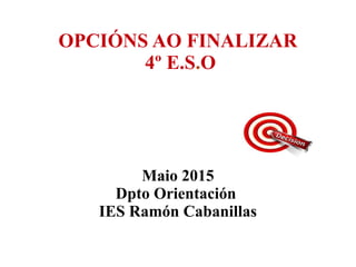 OPCIÓNS AO FINALIZAR
4º E.S.O
Maio 2015
Dpto Orientación
IES Ramón Cabanillas
 