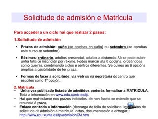 Solicitude de admisión e Matrícula
Para acceder a un ciclo hai que realizar 2 pasos:
1.Solicitude de admisión
● Prazos de admisión: xuño (se aprobas en xuño) ou setembro (se aprobas
este curso en setembro)
● Réximes: ordinario, adultos presencial, adultos a distancia. Só se pode cubrir
unha folla de inscrición por réxime. Podes marcar ata 8 opcións, ordeándoas
como queiras, combinando ciclos e centros diferentes. Se cubres as 8 opcións
amplías a posibilidade de ter praza.
● Formas de facer a solicitude: vía web ou na secretaría do centro que
escolles como 1ª opción.
2. Matrícula
● Unha vez publicado listado de admitidos poderás formalizar a MATRÍCULA.
Toda a información en www.edu.xunta.es/fp.
● Hai que matricularse nos prazos indicados, de non facelo se entende que se
renuncia á praza.
● Enlace con toda a información (descarga de folla de solicitude, instrucións de
solicitude de admisión e matrícula, datas, documentación a entregar..:
http://www.edu.xunta.es/fp/admisionCM.htm
 