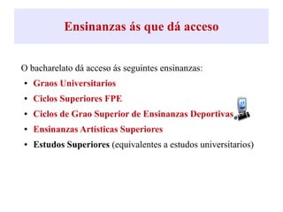 Ensinanzas ás que dá acceso
O bacharelato dá acceso ás seguintes ensinanzas:
● Graos Universitarios
● Ciclos Superiores FPE
● Ciclos de Grao Superior de Ensinanzas Deportivas
● Ensinanzas Artísticas Superiores
● Estudos Superiores (equivalentes a estudos universitarios)
 