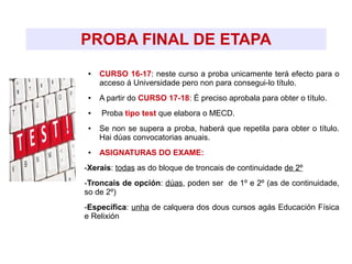 PROBA FINAL DE ETAPA
● CURSO 16-17: neste curso a proba unicamente terá efecto para o
acceso á Universidade pero non para consegui-lo título.
● A partir do CURSO 17-18: É preciso aprobala para obter o título.
● Proba tipo test que elabora o MECD.
● Se non se supera a proba, haberá que repetila para obter o título.
Hai dúas convocatorias anuais.
● ASIGNATURAS DO EXAME:
-Xerais: todas as do bloque de troncais de continuidade de 2º
-Troncais de opción: dúas, poden ser de 1º e 2º (as de continuidade,
so de 2º)
-Específica: unha de calquera dos dous cursos agás Educación Física
e Relixión
 