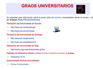GRAOS UNIVERSITARIOS
Se necesitas mais información sobre os graos (plan de estudos, universidades donde se cursan...) co
os Enlaces: Blog Piensosientosoy
Titulacións da Universidade da Coruña
● http://www.udc.es/estudos/ga/
● http://www.udc.es/centros/ga
Titulacións da Universidade de Santiago
● http://www.usc.es/gl/centros
● http://www.usc.es/gl/titulacions
Titulacións da Universidade da Vigo
● http://www.uvigo.es/estudios/index.gl.htm
Catálogo de titulacións oficiais (validez en todo o territorio nacional) e propias
● Titulacións 14-15
Universidades doutras comunidades
● Outras Universidades
 