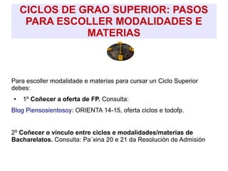 CICLOS DE GRAO SUPERIOR: PASOS
PARA ESCOLLER MODALIDADES E
MATERIAS
Para escoller modalidade e materias para cursar un Ciclo Superior
debes:
● 1º Coñecer a oferta de FP. Consulta:
Blog Piensosientosoy: ORIENTA 14-15, oferta ciclos e todofp.
2º Coñecer o vínculo entre ciclos e modalidades/materias de
Bacharelatos. Consulta: Pa´xina 20 e 21 da Resolución de Admisión
 